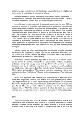 cristianismo, este particularmente identificado com a cultura francesa. A religião era o
centro básico de sustentação da cosmogonia africana.
Quanto à resistência, foi uma negação da forma de vida imposta pelo império. “O
esmagamento do colonizado está incluído nos valores dos colonizadores. Quando o
colonizado adota esses valores, adota inclusive sua própria condenação”.
À medida que a crise decorrente da depressão econômica dos anos 1930 se
expandia, o processo de emigração contínua aumentava, aparecendo com nitidez os
descontentamentos mesclados a sentimentos anticolonialistas e carecia que uma
vontade coletiva fosse capaz de organizar e orientar a ação política. Essa tarefa foi
desempenhada pelas elites culturais e políticas e manifestou-se nos anos 1936 e
1937, no movimento da Frente Popular que pressionou a burocracia colonial a
suspender o regime de trabalho forçado. Ao mesmo tempo formou-se, em 1945, a
União Voltaica, partido contrário à eleição de Boigny, em 1945-46, como um dos dois
deputados à Assembleia Constituinte, embora seu prestígio lhe tenha garantido a
vitória. Além disso, a superioridade de organização do RDA permitiu que este fosse
implantado rapidamente em toda parte oeste do Alto Volta, por meio da formação de
subseções.
A União Voltaica não obteve apoio dos antigos combatentes, por outro, conseguiu
aproximar-se dos trabalhadores rurais e influir na sua organização. Além disso, com
um grande vigor público, opôs-se às práticas dos chefes tradicionais, buscando
lealdades mais amplas como a União Voltaica.
Para calar a ações de resistência, o governo de transição não hesitou em utilizar-
se da “ordem de garrote”, intimidando os agrupamentos polìticos, estudantes,
sindicatos e a imprensa que, por vezes ainda que timidamente, apontava os perigos
de que um novo tipo de violência e mesmo de terror se impusesse com a fundação de
um Estado-nação independente. Esse foi o contexto no qual Yaméogo, em janeiro de
1960, explicou a dissolução do PRL acusando-o de fazer propaganda e de ter uma
prática idêntica à do Parti National Voltaique, posto na ilegalidade em 7 de outubro de
1959.
No dia 5 de agosto de 1960, celebrou-se a independência do Alto Volta, tendo
como chefe de governo Yaméogo, que utilizava a lei como pretexto para o arbítrio,
uma vez proclamando que as únicas realidades daquele momento em seu país eram a
Assembleia dirigida pelo RDA, responsável pela elaboração das leis, e um governo
que, fiel ao RDA, era a quem caberia a aplicação das leis. Assim, mesmo
independente, ao Alto Volta continuou submetido à cultura do arbítrio e ao uso da
violência como um dos instrumentos de garantia da supressão de direitos e liberdades.
Benin
Território comprimido entre o Togo e a Nigéria, dividia-se entre uma faixa de terra
relativamente fértil, a chamada “terre de barre”, e o restante preenchido por poucas
savanas e bosques que se estendiam até a Costa Atlântica. A principal atividade
econômica era a agricultura, que fornecia a matéria-prima para a produção de
 