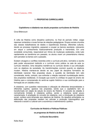 Paulo: Contexto, 1998.
l - PROPOSTAS CURRICULARES
Capitalismo e cidadania nas atuais propostas curriculares de História
Circe Bittencourt
A volta da História como disciplina autônoma, no final do período militar, exigia
repensar conteúdos e novas formas de relações pedagógicas. Grupos sociais oriundos
das classes trabalhadoras de idades e experiências diversas, diferentes culturas,
devido ao processo migratório, passaram a ocupar os bancos escolares, colocando
em xeque o conhecimento tradicionalmente produzido e transmitido. Em uma
sociedade consumista, responsável por ritmos de mudanças acelerados, onde tudo
rapidamente se transforma em passado, os alunos vivem um presenteísmo intenso
sem perceber os liames com o passado.
Existem clivagens e conflitos inerentes entre o currículo pré-ativo, normativo e escrito
pelo poder educacional instituído e o currículo como prática na sala de aula ou
currículo interativo. Uma disciplina mantém-se no currículo devido à sua articulação
com os objetivos da sociedade. As transformações ocorrem quando os objetivos
mudam. História manteve-se devido ao seu papel de disciplina formadora da
identidade nacional. Nas propostas atuais, a questão da identidade tem sido
considerada, tendo, contudo, que enfrentar a relação nacional/ mundialização dentro
dos propósitos neoliberais. A inovação que ocorre é a ênfase nó papel do ensino de
História para a compreensão do sentir-se sujeito histórico e sua contribuição para a
formação de um cidadão crítico.
A cidadania, com questões relacionadas à utilização de diferentes temporalidades e
diferentes sujeitos, aparece nas propostas, sendo que o capitalismo tem se
transformado em objeto de estudo do ensino de História. O conceito de cidadão é
normalmente limitado à cidadania política, sendo a cidadania social pouco
caracterizada. A ampliação do conceito de cidadania, com a introdução da cidadania
social, confere outra dimensão aos objetivos de História. Os desafios enfrentados na
elaboração das propostas residem em articular a produção historiográfica que
relaciona o social e o cultural com o econômico e redimensiona o político.
Currículos de História e Políticas Públicas:
os programas de História do Brasil
na Escola Secundária
Katia Abud
 