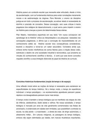 História possui um conteúdo escolar que necessita estar articulado, desde o início
da escolarização, com os fundamentos teóricos para evitar conotações meramente
morais e de sedimentação de dogmas. Para Moniote, o ensino da disciplina
justiça-se em todo o processo de escolarização, se estiver aliado à necessidade de
domínio e precisão de conceitos. Dessa concepção, vem suas criticas à teoria
piagetiana dos estágios de desenvolvimento, a qual serviu para impedir o ensino
da História para crianças e jovens de determinadas faixas etárias.
Pilar Maetro, historiadora espanhola em seu texto “Um nueva concepcion del
apredizage de la História” critica as interpretações e as pesquisas baseadas nas
concepções piagetianas, e afirma que a convicção de impossibilidades de um
conhecimento sólido da História escolar teve consequências consideráveis,
levando a disciplina a tornar-se um saber secundário. Considera ainda que,
embora tenha havido interferência de outros fatores para a criação dessa visão,
sobretudo o ideário de uma sociedade industrial e tecnocrática, que proclama as
virtudes do conhecimento científico e técnico, é certo que esta teoria concedeu
respaldo científico a essa limitação distorcida do papel da História do currículo.
Conceitos históricos fundamentais (noção de tempo e de espaço)
Uma reflexão inicial sobre as noções de tempo é necessária para esclarecer as
especificidades do tempo histórico. Há o tempo vivido, o tempo de experiência
individual: o tempo psicológico – os acontecimentos agradáveis parecem passar
rápidos e os desagradáveis parecem durar mais tempo.
O tempo vivido é também o tempo biológico que se manifesta nas etapas de vida
da infância, adolescência, idade adulta e velhice. Na nossa sociedade, o tempo
biológico é marcado por anos de vida geralmente comemorados nas festas de
aniversario, é evidenciado em idades bem limitadas, que possibilitam a entrada na
escola, na vida adulta – a maioridade -, o direito de votar, de dirigir automóveis, o
alistamento militar... Em culturas indígenas, as passagens do tempo biológico,
embora não sejam delimitadas por idades, tem marcas ritualísticas importantes,
 