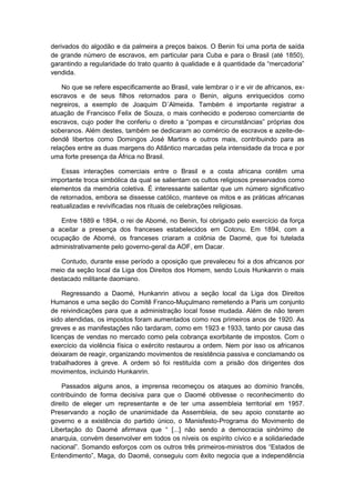 derivados do algodão e da palmeira a preços baixos. O Benin foi uma porta de saída
de grande número de escravos, em particular para Cuba e para o Brasil (até 1850),
garantindo a regularidade do trato quanto à qualidade e à quantidade da “mercadoria”
vendida.
No que se refere especificamente ao Brasil, vale lembrar o ir e vir de africanos, ex-
escravos e de seus filhos retornados para o Benin, alguns enriquecidos como
negreiros, a exemplo de Joaquim D´Almeida. Também é importante registrar a
atuação de Francisco Felix de Souza, o mais conhecido e poderoso comerciante de
escravos, cujo poder lhe conferiu o direito a “pompas e circunstâncias” próprias dos
soberanos. Além destes, também se dedicaram ao comércio de escravos e azeite-de-
dendê libertos como Domingos José Martins e outros mais, contribuindo para as
relações entre as duas margens do Atlântico marcadas pela intensidade da troca e por
uma forte presença da África no Brasil.
Essas interações comerciais entre o Brasil e a costa africana contêm uma
importante troca simbólica da qual se salientam os cultos religiosos preservados como
elementos da memória coletiva. É interessante salientar que um número significativo
de retornados, embora se dissesse católico, manteve os mitos e as práticas africanas
reatualizadas e revivificadas nos rituais de celebrações religiosas.
Entre 1889 e 1894, o rei de Abomé, no Benin, foi obrigado pelo exercício da força
a aceitar a presença dos franceses estabelecidos em Cotonu. Em 1894, com a
ocupação de Abomé, os franceses criaram a colônia de Daomé, que foi tutelada
administrativamente pelo governo-geral da AOF, em Dacar.
Contudo, durante esse período a oposição que prevaleceu foi a dos africanos por
meio da seção local da Liga dos Direitos dos Homem, sendo Louis Hunkanrin o mais
destacado militante daomiano.
Regressando a Daomé, Hunkanrin ativou a seção local da Liga dos Direitos
Humanos e uma seção do Comitê Franco-Muçulmano remetendo a Paris um conjunto
de reivindicações para que a administração local fosse mudada. Além de não terem
sido atendidas, os impostos foram aumentados como nos primeiros anos de 1920. As
greves e as manifestações não tardaram, como em 1923 e 1933, tanto por causa das
licenças de vendas no mercado como pela cobrança exorbitante de impostos. Com o
exercício da violência física o exército restaurou a ordem. Nem por isso os africanos
deixaram de reagir, organizando movimentos de resistência passiva e conclamando os
trabalhadores à greve. A ordem só foi restituída com a prisão dos dirigentes dos
movimentos, incluindo Hunkanrin.
Passados alguns anos, a imprensa recomeçou os ataques ao domínio francês,
contribuindo de forma decisiva para que o Daomé obtivesse o reconhecimento do
direito de eleger um representante e de ter uma assembleia territorial em 1957.
Preservando a noção de unanimidade da Assembleia, de seu apoio constante ao
governo e a existência do partido único, o Manisfesto-Programa do Movimento de
Libertação do Daomé afirmava que “ [...] não sendo a democracia sinônimo de
anarquia, convém desenvolver em todos os níveis os espírito cívico e a solidariedade
nacional”. Somando esforços com os outros três primeiros-ministros dos “Estados de
Entendimento”, Maga, do Daomé, conseguiu com êxito negocia que a independência
 