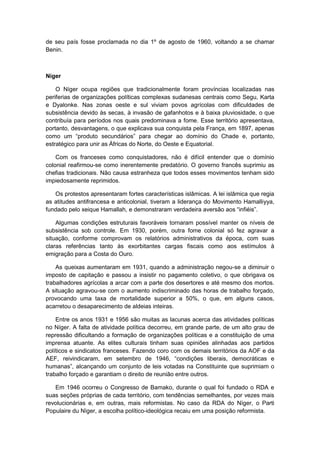 de seu país fosse proclamada no dia 1º de agosto de 1960, voltando a se chamar
Benin.
Níger
O Níger ocupa regiões que tradicionalmente foram províncias localizadas nas
periferias de organizações políticas complexas sudanesas centrais como Segu, Karta
e Dyalonke. Nas zonas oeste e sul viviam povos agrícolas com dificuldades de
subsistência devido às secas, à invasão de gafanhotos e à baixa pluviosidade, o que
contribuía para períodos nos quais predominava a fome. Esse território apresentava,
portanto, desvantagens, o que explicava sua conquista pela França, em 1897, apenas
como um “produto secundários” para chegar ao domìnio do Chade e, portanto,
estratégico para unir as Áfricas do Norte, do Oeste e Equatorial.
Com os franceses como conquistadores, não é difícil entender que o domínio
colonial reafirmou-se como inerentemente predatório. O governo francês suprimiu as
chefias tradicionais. Não causa estranheza que todos esses movimentos tenham sido
impiedosamente reprimidos.
Os protestos apresentaram fortes características islâmicas. A lei islâmica que regia
as atitudes antifrancesa e anticolonial, tiveram a liderança do Movimento Hamalliyya,
fundado pelo xeique Hamallah, e demonstraram verdadeira aversão aos “infiéis”.
Algumas condições estruturais favoráveis tornaram possível manter os níveis de
subsistência sob controle. Em 1930, porém, outra fome colonial só fez agravar a
situação, conforme comprovam os relatórios administrativos da época, com suas
claras referências tanto às exorbitantes cargas fiscais como aos estímulos à
emigração para a Costa do Ouro.
As queixas aumentaram em 1931, quando a administração negou-se a diminuir o
imposto de capitação e passou a insistir no pagamento coletivo, o que obrigava os
trabalhadores agrícolas a arcar com a parte dos desertores e até mesmo dos mortos.
A situação agravou-se com o aumento indiscriminado das horas de trabalho forçado,
provocando uma taxa de mortalidade superior a 50%, o que, em alguns casos,
acarretou o desaparecimento de aldeias inteiras.
Entre os anos 1931 e 1956 são muitas as lacunas acerca das atividades políticas
no Níger. A falta de atividade política decorreu, em grande parte, de um alto grau de
repressão dificultando a formação de organizações políticas e a constituição de uma
imprensa atuante. As elites culturais tinham suas opiniões alinhadas aos partidos
políticos e sindicatos franceses. Fazendo coro com os demais territórios da AOF e da
AEF, reivindicaram, em setembro de 1946, “condições liberais, democráticas e
humanas”, alcançando um conjunto de leis votadas na Constituinte que suprimiam o
trabalho forçado e garantiam o direito de reunião entre outros.
Em 1946 ocorreu o Congresso de Bamako, durante o qual foi fundado o RDA e
suas seções próprias de cada território, com tendências semelhantes, por vezes mais
revolucionárias e, em outras, mais reformistas. No caso da RDA do Nìger, o Parti
Populaire du Nìger, a escolha político-ideológica recaiu em uma posição reformista.
 
