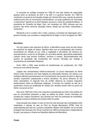 A conquista do sufrágio universal em 1956 foi uma das vitórias da negociação
gradual entre os territórios da AOF e da AEF e o governo francês. Em 1959 foi
constituído um governo de transição dirigido por Hamani Diori que, usando de extrema
violência para com os movimentos reivindicatórios, os quais qualificava de “terroristas
e subversivos” ligando-os ao Parti Sawaba, provocou o exílio do presidente Bakary. O
presidente do Conselho de Nìger, Diori, em novembro de 1959, afirmava que seu
governo não temia nenhuma oposição interna, desde que ela fosse “nacionalista e
construtiva”.
Mantendo a lei e a ordem sob o medo, avançou o processo de negociação com o
governo francês, que concedeu a independência do Nìger no dia 3 de agosto de 1960.
Mauritânia
Um dos países mais extensos da África, a Mauritânia ocupa cerca de dois terços
da superfície da região do Saara. Significa dizer que as precipitações são mínimas,
aumentando em direção ao sul, onde a vegetação é abundante. No extremo sul,
acompanhando o curso do rio Senegal, em uma faixa estreita, agricultores sedentários
cultivam ainda hoje árvores frutíferas, verduras e cereais. Aproximadamente três
quartos da população são constituídos por mouros, nômades por tradição e
muçulmanos de expressão Hassanya.
Entre 1903 e 1904, esse território foi transformado em protetorado. Em 1920
tornou-se uma colônia francesa.
Legado das características histórico-estruturais: os povos islamizados do Norte
tinham maior autonomia com forte rejeição da colonização francesa. Os valores e as
tradições islâmicas permaneceram em funcionamento nas escolas de bairro e algumas
escolas “superiores” perpetuando o ensino alcorânico. Os povos africanos do Sul
foram assimilados. O segundo foco de conflito refere-se ao mosaico lingüístico
predominando sobre as diferenças religiosas. O terceiro diz respeito ao fato de a
supremacia moura ser qualificada de racista com tensões raciais entre os povos do
Norte e os povos do Sul.
Nos anos 1940 teve início uma conjuntura caracterizada por forte crise política em
que os movimentos passaram a exigir as rédeas do poder. Foram marcados por
revoltas dos “negros mauritanos” que atuaram por meio da publicação de manifestos,
chegando inclusive à tentativa de tomada militar do poder.
Essa situação deu origem a mais um foco de crise derivado das contradições entre
moderados e radicais no seio do Parti du Peuple Mauritanien (PPM). Esta foi
potencializada pelo fato de o primeiro presidente, Moktar Ould Daddah, ter-se tornado
protegido dos franceses. Em 28 de novembro de 1960 foi proclamada a independência
do país, que passou a chamar-se República Islâmica da Mauritânia.
Chade
 