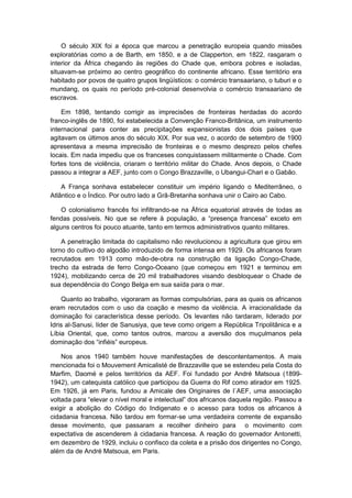 O século XIX foi a época que marcou a penetração europeia quando missões
exploratórias como a de Barth, em 1850, e a de Clapperton, em 1822, rasgaram o
interior da África chegando às regiões do Chade que, embora pobres e isoladas,
situavam-se próximo ao centro geográfico do continente africano. Esse território era
habitado por povos de quatro grupos lingüísticos: o comércio transaariano, o tuburi e o
mundang, os quais no período pré-colonial desenvolvia o comércio transaariano de
escravos.
Em 1898, tentando corrigir as imprecisões de fronteiras herdadas do acordo
franco-inglês de 1890, foi estabelecida a Convenção Franco-Britânica, um instrumento
internacional para conter as precipitações expansionistas dos dois países que
agitavam os últimos anos do século XIX. Por sua vez, o acordo de setembro de 1900
apresentava a mesma imprecisão de fronteiras e o mesmo desprezo pelos chefes
locais. Em nada impediu que os franceses conquistassem militarmente o Chade. Com
fortes tons de violência, criaram o território militar do Chade. Anos depois, o Chade
passou a integrar a AEF, junto com o Congo Brazzaville, o Ubangui-Chari e o Gabão.
A França sonhava estabelecer constituir um império ligando o Mediterrâneo, o
Atlântico e o Índico. Por outro lado a Grã-Bretanha sonhava unir o Cairo ao Cabo.
O colonialismo francês foi infiltrando-se na África equatorial através de todas as
fendas possìveis. No que se refere à população, a “presença francesa” exceto em
alguns centros foi pouco atuante, tanto em termos administrativos quanto militares.
A penetração limitada do capitalismo não revolucionou a agricultura que girou em
torno do cultivo do algodão introduzido de forma intensa em 1929. Os africanos foram
recrutados em 1913 como mão-de-obra na construção da ligação Congo-Chade,
trecho da estrada de ferro Congo-Oceano (que começou em 1921 e terminou em
1924), mobilizando cerca de 20 mil trabalhadores visando desbloquear o Chade de
sua dependência do Congo Belga em sua saída para o mar.
Quanto ao trabalho, vigoraram as formas compulsórias, para as quais os africanos
eram recrutados com o uso da coação e mesmo da violência. A irracionalidade da
dominação foi característica desse período. Os levantes não tardaram, liderado por
Idris al-Sanusi, líder de Sanusiya, que teve como origem a República Tripolitânica e a
Líbia Oriental, que, como tantos outros, marcou a aversão dos muçulmanos pela
dominação dos “infiéis” europeus.
Nos anos 1940 também houve manifestações de descontentamentos. A mais
mencionada foi o Mouvement Amicalisté de Brazzaville que se estendeu pela Costa do
Marfim, Daomé e pelos territórios da AEF. Foi fundado por André Matsoua (1899-
1942), um catequista católico que participou da Guerra do Rif como atirador em 1925.
Em 1926, já em Paris, fundou a Amicale des Originaires de l`AEF, uma associação
voltada para “elevar o nìvel moral e intelectual” dos africanos daquela região. Passou a
exigir a abolição do Código do Indigenato e o acesso para todos os africanos à
cidadania francesa. Não tardou em formar-se uma verdadeira corrente de expansão
desse movimento, que passaram a recolher dinheiro para o movimento com
expectativa de ascenderem à cidadania francesa. A reação do governador Antonetti,
em dezembro de 1929, incluiu o confisco da coleta e a prisão dos dirigentes no Congo,
além da de André Matsoua, em Paris.
 