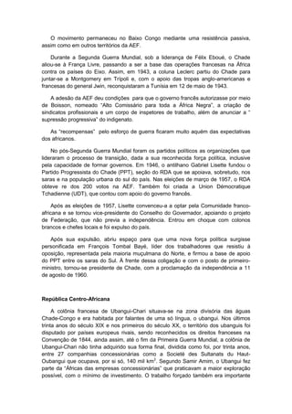 O movimento permaneceu no Baixo Congo mediante uma resistência passiva,
assim como em outros territórios da AEF.
Durante a Segunda Guerra Mundial, sob a liderança de Félix Eboué, o Chade
aliou-se à França Livre, passando a ser a base das operações francesas na África
contra os países do Eixo. Assim, em 1943, a coluna Leclerc partiu do Chade para
juntar-se a Montgomery em Trípoli e, com o apoio das tropas anglo-americanas e
francesas do general Jwin, reconquistaram a Tunísia em 12 de maio de 1943.
A adesão da AEF deu condições para que o governo francês autorizasse por meio
de Boisson, nomeado “Alto Comissário para toda a África Negra”, a criação de
sindicatos profissionais e um corpo de inspetores de trabalho, além de anunciar a “
supressão progressiva” do indigenato.
As “recompensas” pelo esforço de guerra ficaram muito aquém das expectativas
dos africanos.
No pós-Segunda Guerra Mundial foram os partidos políticos as organizações que
lideraram o processo de transição, dada a sua reconhecida força política, inclusive
pela capacidade de formar governos. Em 1946, o antilhano Gabriel Lisette fundou o
Partido Progressista do Chade (PPT), seção do RDA que se apoiava, sobretudo, nos
saras e na população urbana do sul do país. Nas eleições de março de 1957, o RDA
obteve re dos 200 votos na AEF. Também foi criada a Union Démocratique
Tchadienne (UDT), que contou com apoio do governo francês.
Após as eleições de 1957, Lisette convenceu-a a optar pela Comunidade franco-
africana e se tornou vice-presidente do Conselho do Governador, apoiando o projeto
de Federação, que não previa a independência. Entrou em choque com colonos
brancos e chefes locais e foi expulso do país.
Após sua expulsão, abriu espaço para que uma nova força política surgisse
personificada em François Tombal Bayé, líder dos trabalhadores que resistiu à
oposição, representada pela maioria muçulmana do Norte, e firmou a base de apoio
do PPT entre os saras do Sul. À frente dessa coligação e com o posto de primeiro-
ministro, tornou-se presidente de Chade, com a proclamação da independência a 11
de agosto de 1960.
República Centro-Africana
A colônia francesa de Ubangui-Chari situava-se na zona divisória das águas
Chade-Congo e era habitada por falantes de uma só língua, o ubangui. Nos últimos
trinta anos do século XIX e nos primeiros do século XX, o território dos ubanguis foi
disputado por países europeus rivais, sendo reconhecidos os direitos franceses na
Convenção de 1844, ainda assim, até o fim da Primeira Guerra Mundial, a colônia de
Ubangui-Chari não tinha adquirido sua forma final, dividida como foi, por trinta anos,
entre 27 companhias concessionárias como a Societé des Sultanats du Haut-
Oubangui que ocupava, por si só, 140 mil km2
. Segundo Samir Amim, o Ubangui fez
parte da “Áfricas das empresas concessionárias” que praticavam a maior exploração
possível, com o mínimo de investimento. O trabalho forçado também era importante
 
