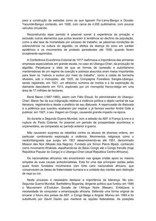 para a construção de estradas como as que ligavam For-Lamy-Bangui e Douala-
Yaoundé-Bangui contando, em 1926, com cerca de 4.200 quilômetros, com poucos
veículos circulando.
Reconstruindo esse período é possível somar à experiência de privação e
exclusão outros elementos que juntos levaram à tendência ao declínio da população,
como a alta taxa de mortalidade por excesso de trabalho, as péssimas condições de
sobrevivência na cultura do algodão, os efeitos da doença do sono em caráter
epidêmico e os movimentos de protesto persistentes até 1930, quando foram
brutalmente reprimidos.
A Conferência Econômica Colonial de 1917 reafirmava a importância das primeiras
empresas especulativas em grande escala, no caso do Ubangui-Chari, da produção de
algodão. Perpetuava a ideia de que as formas de opressão e autoritarismo
mantenedoras de um regime de coerção e pobreza absurdos eram meios importantes
para levar os “nativos a evoluir por meio do trabalho”, como a coleta de borracha
silvestre, sob o monopólio, até 1935, da Compagnie Forestiere Sangita-Ubangui,
sendo registrado, em 1931, um altíssimo números de mortos e a da exploração de
diamante descoberto em 1913, explorado por um monopólio franco-belga em uma
área de 17 milhões de hectares.
René Maran (1887-1960), assim com Félix Eboué, foi administrador do Ubangui-
Chari. Maran fez da sua indignação relativa à violência política o objeto central de sua
literatura, registrando-a desde o prefácio de seu Batouela. A repercussão de Batouela
e a polêmica que suscitou acabaram por inspirar o já famoso escritor André Gide a
publicar, em 1927, o seu Viagem ao Congo, causando grande impacto na época.
Só durante a Segunda Guerra Mundial, com a adesão da AEF à França |Livre e a
ruptura do Pacto Colonial, foi possível um período de prosperidade econômica e
orçamentária, se comparado ao período anterior à guerra.
Não causaram surpresa as rebeliões contra os abusos de diversas ordens, em
particular combinando exploração e violência. Movimentos religiosos como o
neokimbanguista que surgiu em 1921 desenvolvendo-se até 1951, denominado
Mission des Noir (Missão dos Negros). Fundado por Simon Pierre Mpadi, conhecido
como movimento Khakista, espalhando-se do Baixo Congo até o Congo francês (hoje
República Popular do Congo) e o Ubangui-Chari (atual República Centro-Africana).
Os nacionalistas africanos não encontraram nas igrejas cristãs apoio ou mesmo
simpatia às suas causas anticolonialistas. Esta foi uma das principais razões pelas
quais foram fundados movimentos com forte cariz nacionalista africano, que
conservavam as ideias de fraternidade humana e a unidade dos crentes sem distinção
de raça ou cor.
Neste processo é necessário destacar a importância da liderança. No pós-
Segunda Guerra Mundial, Barthélémy Boganda, dirigente político que fundou em 1946
o Mouvement d`Évolution Sociale de l´Afrique Noire (Mesan). Enfatizava a
necessidade de conquistar a emancipação africana. Defendia uma forma original de
encarar o futuro dos países da AEF, o Congo Belga e Angola. Morreu em 1949 e foi
substituído por David Dacko que manteve as opções federalistas. As posições
 