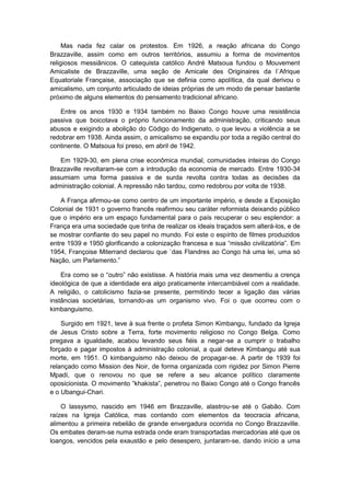 Mas nada fez calar os protestos. Em 1926, a reação africana do Congo
Brazzaville, assim como em outros territórios, assumiu a forma de movimentos
religiosos messiânicos. O catequista católico André Matsoua fundou o Mouvement
Amicaliste de Brazzaville, uma seção de Amicale des Originaires da l´Afrique
Equatoriale Française, associação que se definia como apolítica, da qual derivou o
amicalismo, um conjunto articulado de ideias próprias de um modo de pensar bastante
próximo de alguns elementos do pensamento tradicional africano.
Entre os anos 1930 e 1934 também no Baixo Congo houve uma resistência
passiva que boicotava o próprio funcionamento da administração, criticando seus
abusos e exigindo a abolição do Código do Indigenato, o que levou a violência a se
redobrar em 1938. Ainda assim, o amicalismo se expandiu por toda a região central do
continente. O Matsoua foi preso, em abril de 1942.
Em 1929-30, em plena crise econômica mundial, comunidades inteiras do Congo
Brazzaville revoltaram-se com a introdução da economia de mercado. Entre 1930-34
assumiam uma forma passiva e de surda revolta contra todas as decisões da
administração colonial. A repressão não tardou, como redobrou por volta de 1938.
A França afirmou-se como centro de um importante império, e desde a Exposição
Colonial de 1931 o governo francês reafirmou seu caráter reformista deixando público
que o império era um espaço fundamental para o país recuperar o seu esplendor: a
França era uma sociedade que tinha de realizar os ideais traçados sem alterá-los, e de
se mostrar confiante do seu papel no mundo. Foi este o espírito de filmes produzidos
entre 1939 e 1950 glorificando a colonização francesa e sua “missão civilizatória”. Em
1954, Françoise Miterrand declarou que `das Flandres ao Congo há uma lei, uma só
Nação, um Parlamento.”
Era como se o “outro” não existisse. A história mais uma vez desmentiu a crença
ideológica de que a identidade era algo praticamente intercambiável com a realidade.
A religião, o catolicismo fazia-se presente, permitindo tecer a ligação das várias
instâncias societárias, tornando-as um organismo vivo. Foi o que ocorreu com o
kimbanguismo.
Surgido em 1921, teve à sua frente o profeta Simon Kimbangu, fundado da Igreja
de Jesus Cristo sobre a Terra, forte movimento religioso no Congo Belga. Como
pregava a igualdade, acabou levando seus fiéis a negar-se a cumprir o trabalho
forçado e pagar impostos à administração colonial, a qual deteve Kimbangu até sua
morte, em 1951. O kimbanguismo não deixou de propagar-se. A partir de 1939 foi
relançado como Mission des Noir, de forma organizada com rigidez por Simon Pierre
Mpadi, que o renovou no que se refere a seu alcance político claramente
oposicionista. O movimento “khakista”, penetrou no Baixo Congo até o Congo francês
e o Ubangui-Chari.
O lassysmo, nascido em 1946 em Brazzaville, alastrou-se até o Gabão. Com
raízes na Igreja Católica, mas contando com elementos da teocracia africana,
alimentou a primeira rebelião de grande envergadura ocorrida no Congo Brazzaville.
Os embates deram-se numa estrada onde eram transportadas mercadorias até que os
loangos, vencidos pela exaustão e pelo desespero, juntaram-se, dando início a uma
 