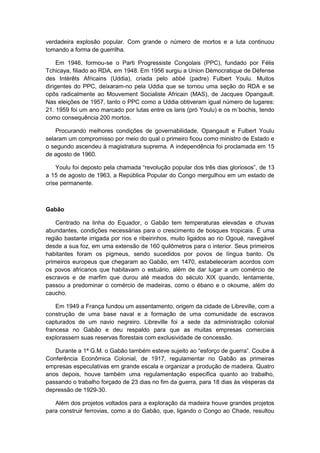 verdadeira explosão popular. Com grande o número de mortos e a luta continuou
tomando a forma de guerrilha.
Em 1946, formou-se o Parti Progressiste Congolais (PPC), fundado por Félis
Tchicaya, filiado ao RDA, em 1948. Em 1956 surgiu a Union Dèmocratique de Défense
des Intérêts Africains (Uddia), criada pelo abbé (padre) Fulbert Youlu. Muitos
dirigentes do PPC, deixaram-no pela Uddia que se tornou uma seção do RDA e se
opôs radicalmente ao Mouvement Socialiste Africain (MAS), de Jacques Opangault.
Nas eleições de 1957, tanto o PPC como a Uddia obtiveram igual número de lugares:
21. 1959 foi um ano marcado por lutas entre os laris (pró Youlu) e os m´bochis, tendo
como consequência 200 mortos.
Procurando melhores condições de governabilidade, Opangault e Fulbert Youlu
selaram um compromisso por meio do qual o primeiro ficou como ministro de Estado e
o segundo ascendeu à magistratura suprema. A independência foi proclamada em 15
de agosto de 1960.
Youlu foi deposto pela chamada “revolução popular dos três dias gloriosos”, de 13
a 15 de agosto de 1963, a República Popular do Congo mergulhou em um estado de
crise permanente.
Gabão
Centrado na linha do Equador, o Gabão tem temperaturas elevadas e chuvas
abundantes, condições necessárias para o crescimento de bosques tropicais. É uma
região bastante irrigada por rios e ribeirinhos, muito ligados ao rio Ogoué, navegável
desde a sua foz, em uma extensão de 160 quilômetros para o interior. Seus primeiros
habitantes foram os pigmeus, sendo sucedidos por povos de língua banto. Os
primeiros europeus que chegaram ao Gabão, em 1470, estabeleceram acordos com
os povos africanos que habitavam o estuário, além de dar lugar a um comércio de
escravos e de marfim que durou até meados do século XIX quando, lentamente,
passou a predominar o comércio de madeiras, como o ébano e o okoume, além do
caucho.
Em 1949 a França fundou um assentamento, origem da cidade de Libreville, com a
construção de uma base naval e a formação de uma comunidade de escravos
capturados de um navio negreiro. Libreville foi a sede da administração colonial
francesa no Gabão e deu respaldo para que as muitas empresas comerciais
explorassem suas reservas florestais com exclusividade de concessão.
Durante a 1ª G.M. o Gabão também esteve sujeito ao “esforço de guerra”. Coube à
Conferência Econômica Colonial, de 1917, regulamentar no Gabão as primeiras
empresas especulativas em grande escala e organizar a produção de madeira. Quatro
anos depois, houve também uma regulamentação específica quanto ao trabalho,
passando o trabalho forçado de 23 dias no fim da guerra, para 18 dias às vésperas da
depressão de 1929-30.
Além dos projetos voltados para a exploração da madeira houve grandes projetos
para construir ferrovias, como a do Gabão, que, ligando o Congo ao Chade, resultou
 