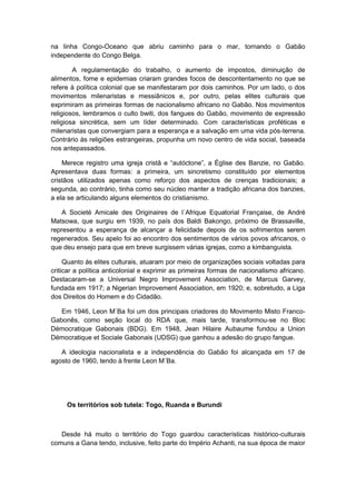 na linha Congo-Oceano que abriu caminho para o mar, tornando o Gabão
independente do Congo Belga.
A regulamentação do trabalho, o aumento de impostos, diminuição de
alimentos, fome e epidemias criaram grandes focos de descontentamento no que se
refere à política colonial que se manifestaram por dois caminhos. Por um lado, o dos
movimentos milenaristas e messiânicos e, por outro, pelas elites culturais que
exprimiram as primeiras formas de nacionalismo africano no Gabão. Nos movimentos
religiosos, lembramos o culto bwiti, dos fangues do Gabão, movimento de expressão
religiosa sincrética, sem um líder determinado. Com características proféticas e
milenaristas que convergiam para a esperança e a salvação em uma vida pós-terrena.
Contrário às religiões estrangeiras, propunha um novo centro de vida social, baseada
nos antepassados.
Merece registro uma igreja cristã e “autóctone”, a Église des Banzie, no Gabão.
Apresentava duas formas: a primeira, um sincretismo constituído por elementos
cristãos utilizados apenas como reforço dos aspectos de crenças tradicionais; a
segunda, ao contrário, tinha como seu núcleo manter a tradição africana dos banzies,
a ela se articulando alguns elementos do cristianismo.
A Societé Amicale des Originaires de l´Afrique Equatorial Française, de André
Matsowa, que surgiu em 1939, no país dos Baldi Bakongo, próximo de Brassaville,
representou a esperança de alcançar a felicidade depois de os sofrimentos serem
regenerados. Seu apelo foi ao encontro dos sentimentos de vários povos africanos, o
que deu ensejo para que em breve surgissem várias igrejas, como a kimbanguista.
Quanto ás elites culturais, atuaram por meio de organizações sociais voltadas para
criticar a política anticolonial e exprimir as primeiras formas de nacionalismo africano.
Destacaram-se a Universal Negro Improvement Association, de Marcus Garvey,
fundada em 1917; a Nigerian Improvement Association, em 1920; e, sobretudo, a Liga
dos Direitos do Homem e do Cidadão.
Em 1946, Leon M`Ba foi um dos principais criadores do Movimento Misto Franco-
Gabonês, como seção local do RDA que, mais tarde, transformou-se no Bloc
Démocratique Gabonais (BDG). Em 1948, Jean Hilaire Aubaume fundou a Union
Démocratique et Sociale Gabonais (UDSG) que ganhou a adesão do grupo fangue.
A ideologia nacionalista e a independência do Gabão foi alcançada em 17 de
agosto de 1960, tendo à frente Leon M´Ba.
Os territórios sob tutela: Togo, Ruanda e Burundi
Desde há muito o território do Togo guardou características histórico-culturais
comuns a Gana tendo, inclusive, feito parte do Império Achanti, na sua época de maior
 