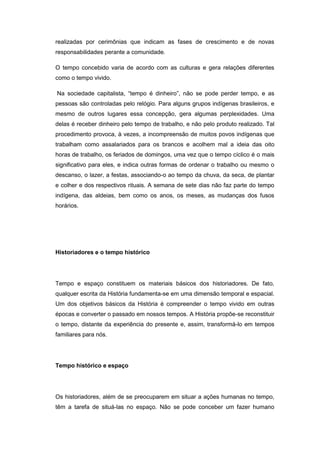 realizadas por cerimônias que indicam as fases de crescimento e de novas
responsabilidades perante a comunidade.
O tempo concebido varia de acordo com as culturas e gera relações diferentes
como o tempo vivido.
Na sociedade capitalista, “tempo é dinheiro”, não se pode perder tempo, e as
pessoas são controladas pelo relógio. Para alguns grupos indígenas brasileiros, e
mesmo de outros lugares essa concepção, gera algumas perplexidades. Uma
delas é receber dinheiro pelo tempo de trabalho, e não pelo produto realizado. Tal
procedimento provoca, à vezes, a incompreensão de muitos povos indígenas que
trabalham como assalariados para os brancos e acolhem mal a ideia das oito
horas de trabalho, os feriados de domingos, uma vez que o tempo cíclico é o mais
significativo para eles, e indica outras formas de ordenar o trabalho ou mesmo o
descanso, o lazer, a festas, associando-o ao tempo da chuva, da seca, de plantar
e colher e dos respectivos rituais. A semana de sete dias não faz parte do tempo
indígena, das aldeias, bem como os anos, os meses, as mudanças dos fusos
horários.
Historiadores e o tempo histórico
Tempo e espaço constituem os materiais básicos dos historiadores. De fato,
qualquer escrita da História fundamenta-se em uma dimensão temporal e espacial.
Um dos objetivos básicos da História é compreender o tempo vivido em outras
épocas e converter o passado em nossos tempos. A História propõe-se reconstituir
o tempo, distante da experiência do presente e, assim, transformá-lo em tempos
familiares para nós.
Tempo histórico e espaço
Os historiadores, além de se preocuparem em situar a ações humanas no tempo,
têm a tarefa de situá-las no espaço. Não se pode conceber um fazer humano
 