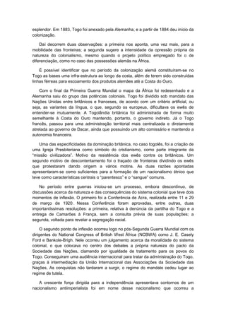esplendor. Em 1883, Togo foi anexado pela Alemanha, e a partir de 1884 deu início da
colonização.
Daí decorrem duas observações: a primeira nos aponta, uma vez mais, para a
mobilidade das fronteiras; a segunda sugere a intensidade da opressão própria da
natureza do colonialismo, mesmo quando o projeto político empregado foi o de
diferenciação, como no caso das possessões alemãs na África.
É possível identificar que no período da colonização alemã constituíram-se no
Togo as bases uma infra-estrutura ao longo da costa, além de terem sido construídas
linhas férreas para escoamento dos produtos alemães até a Costa do Ouro.
Com o final da Primeira Guerra Mundial o mapa da África foi redesenhado e a
Alemanha saiu do grupo das potências coloniais. Togo foi dividido sob mandato das
Nações Unidas entre britânicos e franceses, de acordo com um critério artificial, ou
seja, as variantes da língua, o que, segundo os europeus, dificultava os ewês de
entender-se mutuamente. A Togolândia britânica foi administrada de forma muito
semelhante à Costa do Ouro mantendo, portanto, o governo indireto. Já o Togo
francês, passou para uma administração territorial mais centralizada e diretamente
atrelada ao governo de Dacar, ainda que possuindo um alto comissário e mantendo a
autonomia financeira.
Uma das especificidades da dominação britânica, no caso togolês, foi a criação de
uma Igreja Presbiteriana como símbolo do cristianismo, como parte integrante da
“missão civilizadora”. Motivo da resistência dos ewês contra os britânicos. Um
segundo motivo de descontentamento foi o traçado de fronteiras dividindo os ewês
que protestaram dando origem a vários motins. As duas razões apontadas
apresentaram-se como suficientes para a formação de um nacionalismo étnico que
teve como caracterìsticas centrais o “parentesco” e o “sangue” comuns.
No período entre guerras iniciou-se um processo, embora descontínuo, de
discussões acerca da natureza e das consequências do sistema colonial que teve dois
momentos de inflexão. O primeiro foi a Conferência de Acra, realizada entre 11 e 29
de março de 1920. Nessa Conferência foram aprovadas, entre outras, duas
importantíssimas resoluções: a primeira, relativa à denúncia da partilha do Togo e a
entrega de Camarões à França, sem a consulta prévia de suas populações; a
segunda, voltada para revelar a segregação racial.
O segundo ponto de inflexão ocorreu logo no pós-Segunda Guerra Mundial com os
dirigentes do National Congress of British West África (NCBWA) como J. E. Casely
Ford e Bankole-Brigh. Nele ocorreu um julgamento acerca da moralidade do sistema
colonial, o que colocava no centro dos debates a própria natureza do pacto da
Sociedade das Nações, clamando por igualdade de tratamento para os povos do
Togo. Conseguiram uma audiência internacional para tratar da administração do Togo,
graças à intermediação da União Internacional das Associações da Sociedade das
Nações. As conquistas não tardaram a surgir, o regime do mandato cedeu lugar ao
regime de tutela.
A crescente força dirigida para a independência apresentava contornos de um
nacionalismo antiimperialista foi em nome desse nacionalismo que ocorreu a
 