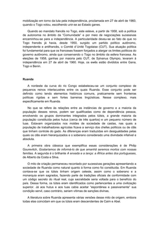 mobilização em torno da luta pela independência, proclamada em 27 de abril de 1960,
quando o Togo votou, escolhendo unir-se ao Estado ganes.
Quando ao mandato francês no Togo, este esteve, a partir de 1958, sob a política
de autonomia no âmbito da “Comunidade” e por meio de negociações sucessivas
encaminhou-se para a independência. A particularidade deveu-se ao fato de que no
Togo francês já havia, desde 1950, surgido um partido político autônomo,
independente e antifrancês, o Comité d´Unité Togolaise (CUT). Sua atuação política
foi fundamental para que os franceses fossem forçados a alargar os limites políticos do
governo autônomo, ainda que conservando o Togo no âmbito da esfera francesa. As
eleições de 1958, ganhas por maioria pelo CUT, de Sylvanus Olympio, levaram à
independência em 27 de abril de 1960. Hoje, os ewês estão divididos entre Gana,
Togo e Benin.
Ruanda
A nordeste da curva do rio Congo estabeleceu-se um conjunto complexo de
pequenos reinos interlacustres entre os quais Ruanda. Esse conjunto pode ser
definido como tendo elementos históricos comuns, praticamente sem fronteiras
políticas rígidas e sem fortes barreiras lingüísticas. Nesse complexo, mais
especificamente em Ruanda.
No que se refere às relações entre as instâncias de governo e a maioria da
população desses reinos, podem ser qualificadas como de dependência pessoa,
envolvendo os grupos dominantes integrados pelos tútsis, a grande maioria da
população constituída pelos hutus (cerca de três quartos) e um pequeno número de
tuas. Estavam organizados nos moldes de sociedade de castas, nas quais a
população de trabalhadores agrícolas ficava a serviço dos chefes políticos ou de clãs
que tinham controle do gado. As diferenças eram traduzidas em desigualdades pelas
quais os clãs eram hierarquizados e o soberano considerado uma divindade infalível e
absoluta.
A primeira obra clássica que exemplifica essas considerações é de Philip
Gourevitch, Gostaríamos de informá-lo de que amanhã seremos mortos com nossas
famílias. A segunda é o brilhante A enxada e a lança: a África antes dos portugueses,
de Alberto da Costa e Silva.
O mito de criação permaneceu recontado por sucessivas gerações apresentando a
sociedade de Ruanda como natural quanto à forma como foi constituída. Em Ruanda
contava-se que os tútsis tinham origem celeste, assim como o soberano e a
monarquia eram sagrados, fazendo parte de tradições oficiais de conformidade com
um código secreto do ritual real, cuja sacralidade seria voltada para o benefício do
país. Dessa forma, os tútsis eram identificados como pertencentes a uma civilização
superior. Já aos hutus e aos tuas cabia aceitar “espontânea e passivamente” sua
condição servil, caso contrário, seriam vítimas de sanções divinas.
A literatura sobre Ruanda apresenta várias versões desse mito de origem, embora
todas elas coincidam em que os tútsis eram descendentes de Caim e Abel.
 