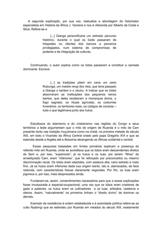A segunda explicação, por sua vez, reatualiza a abordagem do historiador
especialista em História da África J. Vansina e nos é oferecida por Alberto da Costa e
Silva. Refere-se a
[...] Gianga personificaria um estirado percurso
histórico, durante o qual os tústis passaram de
hóspedes ou clientes dos bancos a parceiros
privilegiados, num sistema de compromisso de
poderes e de integração de culturas.
Continuando, o autor explica como os tútsis passaram a constituir a camada
dominante. Escreve
[...] as tradições põem em cena um certo
Rubunga, um mestre rengi dos ritos, que teria passado
a Gianga o tambor e o ubuiru. A indicar que os tútsis
absorveram as instituições dos pequenos reinos
bantos, que deles receberam a monarquia divina, o
fogo sagrado, os rituais agrícolas, os costumes
funerários, os tambores reais, os códigos de conduta –
tudo o que legitimava junto aos hutus.
Estudiosos do islamismo e do cristianismo nas regiões do Congo e seus
territórios a leste argumentam que o mito de origem de Ruanda é o mito de Cam
presente tanto nas tradição muçulmana como na cristã, na primeira metade do século
XIX, em todo o Vicariato da África Central criado pelo papa Gregório XVI e que se
estendia desde a Argélia até a Abissínia abrangendo as Áfricas ocidental e central.
Essas pesquisas baseadas em fontes primárias explicam a presença do
referido mito em Ruanda, onde se acreditava que os tútsis eram descendentes diretos
de Sem e, por isso, “superiores”; já os hutus e os tuas, por serem “filhos” do
amaldiçoado Cam, eram “inferiores”, que foi reforçado por preconceitos ou mesmo
discriminação racial. Os tútsis eram etipóides, com estatura alta, nariz estreito e rosto
fino. Já os hutus eram inferiores dada sua origem banto, isto é, atarracados, de face
redonda, com características físicas claramente negroides. Por fim, os tuas eram
pigmeus e, por isso, mais desprezados ainda.
Fundaram-se, assim, consentimentos necessários para que a essas explicações
fosse incorporada a espacial-ocupacional, uma vez que os tútsis eram criadores de
gado e pastores, os hutus eram os cultivadores e os tuas, artesãos, cesteiros e
oleiros. Assim, “naturalmente” os primeiros tinham o “direito divino” de dominar os
demais.
Exemplo de resistência à ordem estabelecida e à autoridade política refere-se ao
culto Nyabingi que se estendeu por Ruanda em meados do século XIX, exatamente
 