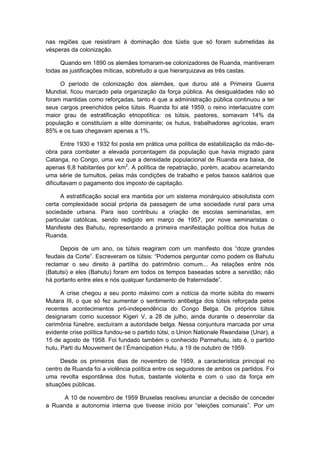 nas regiões que resistiram à dominação dos tústis que só foram submetidas às
vésperas da colonização.
Quando em 1890 os alemães tornaram-se colonizadores de Ruanda, mantiveram
todas as justificações míticas, sobretudo a que hierarquizava as três castas.
O período de colonização dos alemães, que durou até a Primeira Guerra
Mundial, ficou marcado pela organização da força pública. As desigualdades não só
foram mantidas como reforçadas, tanto é que a administração pública continuou a ter
seus cargos preenchidos pelos tútsis. Ruanda foi até 1959, o reino interlacustre com
maior grau de estratificação etnopolítica: os tútsis, pastores, somavam 14% da
população e constituíam a elite dominante; os hutus, trabalhadores agrícolas, eram
85% e os tuas chegavam apenas a 1%.
Entre 1930 e 1932 foi posta em prática uma política de estabilização da mão-de-
obra para combater a elevada porcentagem da população que havia migrado para
Catanga, no Congo, uma vez que a densidade populacional de Ruanda era baixa, de
apenas 6,8 habitantes por km2
. A política de repatriação, porém, acabou acarretando
uma série de tumultos, pelas más condições de trabalho e pelos baixos salários que
dificultavam o pagamento dos imposto de capitação.
A estratificação social era mantida por um sistema monárquico absolutista com
certa complexidade social própria da passagem de uma sociedade rural para uma
sociedade urbana. Para isso contribuiu a criação de escolas seminaristas, em
particular católicas, sendo redigido em março de 1957, por nove seminaristas o
Manifeste des Bahutu, representando a primeira manifestação política dos hutus de
Ruanda.
Depois de um ano, os tútsis reagiram com um manifesto dos “doze grandes
feudais da Corte”. Escreveram os tútsis: “Podemos perguntar como podem os Bahutu
reclamar o seu direito à partilha do patrimônio comum... As relações entre nós
(Batutsi) e eles (Bahutu) foram em todos os tempos baseadas sobre a servidão; não
há portanto entre eles e nós qualquer fundamento de fraternidade”.
A crise chegou a seu ponto máximo com a notícia da morte súbita do mwami
Mutara III, o que só fez aumentar o sentimento antibelga dos tútsis reforçada pelos
recentes acontecimentos pró-independência do Congo Belga. Os próprios tútsis
designaram como sucessor Kigeri V, a 28 de julho, ainda durante o desenrolar da
cerimônia fúnebre, excluíram a autoridade belga. Nessa conjuntura marcada por uma
evidente crise política fundou-se o partido tútsi, o Union Nationale Rwandaise (Unar), a
15 de agosto de 1958. Foi fundado também o conhecido Parmehutu, isto é, o partido
hutu, Parti du Mouvement de l´Émancipation Hutu, a 19 de outubro de 1959.
Desde os primeiros dias de novembro de 1959, a característica principal no
centro de Ruanda foi a violência política entre os seguidores de ambos os partidos. Foi
uma revolta espontânea dos hutus, bastante violenta e com o uso da força em
situações públicas.
A 10 de novembro de 1959 Bruxelas resolveu anunciar a decisão de conceder
a Ruanda a autonomia interna que tivesse inìcio por “eleições comunais”. Por um
 