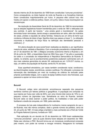 decreto interino de 25 de dezembro de 1959 foram constituìdas “comunas provisórias”.
Como consequência, os tútsis fugiram do norte de Ruanda e os Conselhos Interinos
foram constituídos majoritariamente por hutus. A pequena elite cultural hutu não
hesitou em apoiar a violência política. Assim, em junho, tútsis e hutus recomeçaram as
escaramuças.
Na resolução da Assembleia Geral de 20 de dezembro de 1960 foi recomendado
que as eleições legislativas fossem transferidas para o verão de 1961 e efetuadas sob
seu controle. A partir daì haveria “ uma anistia geral e incondicional”. As ações
terroristas foram reiniciadas, dando ensejo a assassinatos em série, além de incêndios
de casas, prisões e expulsão de várias famílias. Instaurou-se um clima de terror que
condenou milhares de tútsis à fuga. Significa dizer que passou a haver “[...] a utilização
recorrente e ritualizada da força física na definição das identidades pessoais e
coletivas [...]”.
Em plena situação de caos social foram realizadas as eleições e, por significativa
maioria de votos, adotada a República. Com a revolução precedendo a independência,
em 21 de dezembro de 1961, a Bélgica concedeu autonomia interna a Ruanda e, em
28 de junho de 1962, a Assembleia Geral da ONU fixou para 1º de julho a supressão
da tutela e a concessão da independência à República Democrática de Ruanda. É
sabido, no entanto, que os acontecimentos posteriores acabaram culminando com um
dos mais violentos genocídios do século XX, estimando-se em 1.074.017 mortos, ou
seja, um sétimo da população de Ruanda, sendo 93,7% de tútsis.
Esse apartheid etnoistórico, por vezes também considerado racial, condicionou
as discriminações raciais, econômicas, sociais e políticas. Foi reforçado o processo de
reinvenção das identidades por meio da mudança de critérios de exclusão pelas
próprias autoridades belgas, com o apoio da Igreja Católica local e dos franceses, que
passaram a apoiar os hutus contra os tútsis.
Burundi
O Burundi, antigo reino pré-colonial, encontrava-se separado dos pequenos
territórios vizinhos por fatores políticos e geográficos. A população era composta na
sua maioria por hutus (por volta de 84%), por uma minoria tútsi (cerca de 15%) e um
pequeno número de pigmoides tuas. Semelhante ao reino de Ruanda, também
Burundi cabia os tútsis exercer o poder político. As rivalidades e lutas pelo poder
facilitaram a tarefa de conquista, em 1890, pelos alemães.
O processo de luta pela independência foi muitíssimo menos sangrento do que o
de Ruanda, mas não menos complexo, dado o grande número de partidos, cerca de
23, em junho de 1961. O mais antigo e também o mais conhecido era o Parti de l´Unité
du Progrés National (Uprona), fundado em 1957.
Pela aplicação de um decreto de 25 de dezembro de 1959 foram estabelecidas
“comunas provisórias” para as quais deveria haver eleições em dezembro de 1960.
Delas saiu vitorioso o PDC. Burundi tornou-se um monarquia constitucional composta
pelo mwami, com poder de nomear e revogar ministros. Rwagasore foi nomeado
 