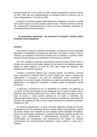 primeiro-ministro até 13 de outubro de 1961, quando assassinado a soldo de líderes
do PDC. Esse fato teve desdobramentos na evolução política do Burundi, que se
tornou independente a 1º de julho de 1962.
A guerra civil ruandesa acabou regionalizando-se, agregando o Burundi e o então
Zaire, dando origem a uma das maiores, senão a maior, “máquina de matar” do século
XX, massacrando sistematicamente os tútsis e os hutus moderados, resultando no
maior genocídio da “era dos extremos”.
As possessões espanholas – da autonomia à revolução: Canárias, Saara
Ocidental e Guiné Equatorial
Canárias
As Canárias, incluindo os territórios peninsulares, constituíram-se uma comunidade
espanhola. O arquipélago é composto por sete ilhas; Las Palmas, Gomera, Hierro e
Tenerife, que compõem a Província de Santa Crua de Tenerife; e Lanzaroti, Fuerte
Ventura e Grande Canária, que constituem a Província de Las Palmas.
Em 1401, cavaleiros normandos conquistaram Lanzaroti, Fuerte Ventura, Hierro e
Gomera, em nome do rei de Castela. Desde o fim do século XV as Canárias estiveram
ligadas ao tráfico negreiro e a partir de 1479, pelo Tratado de Alcáçovas, elas
passaram para o domínio espanhol.
Também é importante destacar que a Grande Canária, Las Palmas e Tenerife
foram submetidas ao domìnio direto da Coroa. Quanto aos “nativos”, aqueles que
sobreviveram à conquista e às lutas de “pacificação”, foram convertidos ao
cristianismo e, em pouco tempo, submetidos ao projeto de assimilação espanhol. Do
Mediterrâneo e do Algarve foi transposto o primeiro modelo de sociedade colonial
ultramarina.
A agricultura concentrou-se em um intercâmbio de produtos, em particular na
vinicultura. As ilhas não tardaram em se transformar em um lugar de trânsito entre a
Espanha e suas colônias americanas. Entre 1825 e 1885 outro monocultura tomou o
lugar do açúcar, o cacto opuntia, alimento de um inseto, a cochinilha, que
proporcionava matéria corante. No século XX passou a predominar a monocultura de
bananas. Até a década de 1950, a única indústria importante foi a refinaria de petróleo,
instalada em 1927.
As Canárias apresentavam, no geral, uma elite oligárquica, dividida em famílias
agrupadas em torno da propriedade da terra, massas pobres e heterogêneas e setores
de classes médias sem condições de uma atuação político-ideológica homogênea.
Houve uma acomodação, paralisando o surgimento de agentes capazes de atuar com
eficácia, quer implementando o desenvolvimento econômico, quer para a
transformação das consciências. Sem transformar-se em Estado, as Canárias
condicionaram seu desenvolvimento econômico, social e político à união com a
Espanha.
 