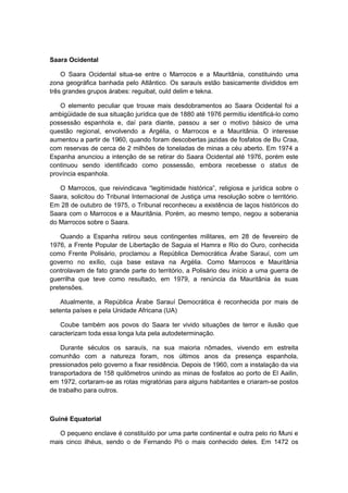 Saara Ocidental
O Saara Ocidental situa-se entre o Marrocos e a Mauritânia, constituindo uma
zona geográfica banhada pelo Atlântico. Os sarauís estão basicamente divididos em
três grandes grupos árabes: reguibat, ould delim e tekna.
O elemento peculiar que trouxe mais desdobramentos ao Saara Ocidental foi a
ambigüidade de sua situação jurídica que de 1880 até 1976 permitiu identificá-lo como
possessão espanhola e, daí para diante, passou a ser o motivo básico de uma
questão regional, envolvendo a Argélia, o Marrocos e a Mauritânia. O interesse
aumentou a partir de 1960, quando foram descobertas jazidas de fosfatos de Bu Craa,
com reservas de cerca de 2 milhões de toneladas de minas a céu aberto. Em 1974 a
Espanha anunciou a intenção de se retirar do Saara Ocidental até 1976, porém este
continuou sendo identificado como possessão, embora recebesse o status de
província espanhola.
O Marrocos, que reivindicava “legitimidade histórica”, religiosa e jurìdica sobre o
Saara, solicitou do Tribunal Internacional de Justiça uma resolução sobre o território.
Em 28 de outubro de 1975, o Tribunal reconheceu a existência de laços históricos do
Saara com o Marrocos e a Mauritânia. Porém, ao mesmo tempo, negou a soberania
do Marrocos sobre o Saara.
Quando a Espanha retirou seus contingentes militares, em 28 de fevereiro de
1976, a Frente Popular de Libertação de Saguia el Hamra e Rio do Ouro, conhecida
como Frente Polisário, proclamou a República Democrática Árabe Sarauí, com um
governo no exílio, cuja base estava na Argélia. Como Marrocos e Mauritânia
controlavam de fato grande parte do território, a Polisário deu início a uma guerra de
guerrilha que teve como resultado, em 1979, a renúncia da Mauritânia às suas
pretensões.
Atualmente, a República Árabe Sarauí Democrática é reconhecida por mais de
setenta países e pela Unidade Africana (UA)
Coube também aos povos do Saara ter vivido situações de terror e ilusão que
caracterizam toda essa longa luta pela autodeterminação.
Durante séculos os sarauís, na sua maioria nômades, vivendo em estreita
comunhão com a natureza foram, nos últimos anos da presença espanhola,
pressionados pelo governo a fixar residência. Depois de 1960, com a instalação da via
transportadora de 158 quilômetros unindo as minas de fosfatos ao porto de El Aailin,
em 1972, cortaram-se as rotas migratórias para alguns habitantes e criaram-se postos
de trabalho para outros.
Guiné Equatorial
O pequeno enclave é constituído por uma parte continental e outra pelo rio Muni e
mais cinco ilhéus, sendo o de Fernando Pó o mais conhecido deles. Em 1472 os
 
