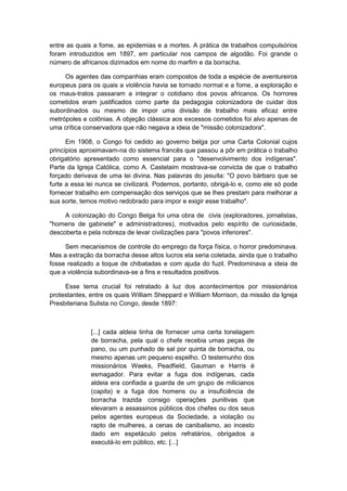 entre as quais a fome, as epidemias e a mortes. A prática de trabalhos compulsórios
foram introduzidos em 1897, em particular nos campos de algodão. Foi grande o
número de africanos dizimados em nome do marfim e da borracha.
Os agentes das companhias eram compostos de toda a espécie de aventureiros
europeus para os quais a violência havia se tornado normal e a fome, a exploração e
os maus-tratos passaram a integrar o cotidiano dos povos africanos. Os horrores
cometidos eram justificados como parte da pedagogia colonizadora de cuidar dos
subordinados ou mesmo de impor uma divisão de trabalho mais eficaz entre
metrópoles e colônias. A objeção clássica aos excessos cometidos foi alvo apenas de
uma crítica conservadora que não negava a ideia de "missão colonizadora".
Em 1908, o Congo foi cedido ao governo belga por uma Carta Colonial cujos
princípios aproximavam-na do sistema francês que passou a pôr em prática o trabalho
obrigatório apresentado como essencial para o "desenvolvimento dos indígenas".
Parte da Igreja Católica, como A. Castelaim mostrava-se convicta de que o trabalho
forçado derivava de uma lei divina. Nas palavras do jesuíta: "O povo bárbaro que se
furte a essa lei nunca se civilizará. Podemos, portanto, obrigá-lo e, como ele só pode
fornecer trabalho em compensação dos serviços que se lhes prestam para melhorar a
sua sorte, temos motivo redobrado para impor e exigir esse trabalho".
A colonização do Congo Belga foi uma obra de civis (exploradores, jornalistas,
"homens de gabinete" e administradores), motivados pelo espírito de curiosidade,
descoberta e pela nobreza de levar civilizações para "povos inferiores".
Sem mecanismos de controle do emprego da força física, o horror predominava.
Mas a extração da borracha desse altos lucros ela seria coletada, ainda que o trabalho
fosse realizado a toque de chibatadas e com ajuda do fuzil. Predominava a ideia de
que a violência subordinava-se a fins e resultados positivos.
Esse tema crucial foi retratado à luz dos acontecimentos por missionários
protestantes, entre os quais William Sheppard e William Morrison, da missão da Igreja
Presbiteriana Sulista no Congo, desde 1897:
[...] cada aldeia tinha de fornecer uma certa tonelagem
de borracha, pela qual o chefe recebia umas peças de
pano, ou um punhado de sal por quinta de borracha, ou
mesmo apenas um pequeno espelho. O testemunho dos
missionários Weeks, Peadfield, Gauman e Harris é
esmagador. Para evitar a fuga dos indígenas, cada
aldeia era confiada a guarda de um grupo de milicianos
(capita) e a fuga dos homens ou a insuficiência de
borracha trazida consigo operações punitivas que
elevaram a assassinos públicos dos chefes ou dos seus
pelos agentes europeus da Sociedade, a violação ou
rapto de mulheres, a cenas de canibalismo, ao incesto
dado em espetáculo pelos refratários, obrigados a
executá-lo em público, etc. [...]
 