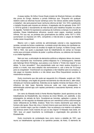A essas razões, Sir Arthur Conan Doyle (criador de Sherlock Holmes), em defesa
dos povos do Congo, declarou a jornais britânicos que: "Enquanto em qualquer
relatório sobre as reformas houver sentença como 'Os nativos adultos serão forçados
a trabalhar', não será possível haver nenhuma reforma de fato". Em 1910, substituindo
o trabalho forçado pelo imposto em dinheiro. A legislação não foi aplicada. Entre 1917
e 1919 foi grande o recrutamento de mão-de-obra para trabalhos forçados na cultura
do algodão. Também foi expressiva a presença de mulheres e crianças no conserto de
estradas. Esses trabalhadores africanos, quando eram pagos, recebiam quantias
ínfimas. Por sua vez, as portarias dos governadores da colônia, entre 1917 e 1919,
aumentaram os impostos em 40%, compelindo a mão-de-obra a cargas de trabalho
muitas vezes insuportável.
Mesmo com o rígido controle da administração colonial e dos regulamentos
racistas, somado às fomes e epidemias, o protesto social não deixou de manifestar-se.
De maior repercussão foram as revoltas na região do Cuango, no Baixo Congo, entre
1920 e 1922, nas quais a população local de trabalhadores do campo se insurgiu
contra seus principais símbolos de poder: a política africana, os coletores de impostos
e os chefes legislativos.
Nem por isso, a articulação de elementos políticos e religiosos deixou de crescer.
O mais importante dos movimentos político-religiosos foi o kimbanguismo, liderado
pelo bakongo Simon Kimbangu, que passou a se chamar o "Cristo dos negros" e sua
aldeia, "a nova Jerusalém/". Sua popularidade cada vez maior acabou levando-o a
prisão e à morte, mas seus adeptos não esmoreceram e, sob o lema de "O Congo
para os congoleses". Incentivavam os congoleses a não trabalhar para os europeus, a
não pagar os impostos devidos e a não deixar seus filhos frequentarem escolas de
missionários europeus.
Outro movimento que não pode ser esquecido foi o Kitawala, surgido em 1923,
no sul de Catanga, uma região de grande recrutamento de mão-de-obra e, além disso,
vitimada por inúmeras epidemias. Estendeu-se às regiões mineiras de Kasai e Kivu. A
influência do líder Isaac Nyirenda tornou-se cada vez mais ameaçadora. A
administração colonial agiu com rapidez prendendo e executando Nyirenda, ainda no
ano de 1926.
Um ramo do Kitawala tendo à frente Mumba Napoléon Jacob aproximou-se dos
trabalhadores de Elizabethville, dos mineiros da Union Minière, em Jadotville, e dos
empregados da estrada de ferro. Sucederam-se boicotes, agitações e greves. Em
Jadotville, um fiel seguidor do Kitawala opôs-se com veemência contra a discriminação
racial. Utilizando-se da Bíblia, bradava: "Este livro mostra claramente que todos os
homens são iguais. Deus não criou o homem branco para que domine os negros. Não
é justo o homem negro, que faz o trabalho, ficar na pobreza e na miséria e os salários
dos brancos serem muito maiores do que os dos negros" O Kitawala mais tarde, em
1941, teve um papel importante na mobilização e organização dos grevistas de
Elizabethville.
Outro movimento de contestação teve como marco a rebelião de 1931, que
reuniu os trabalhadores agrícolas e os operários pendes, de Kwilu. O elemento de
 