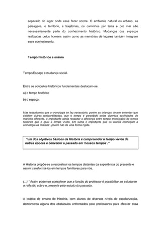 separado do lugar onde esse fazer ocorre. O ambiente natural ou urbano, as
paisagens, o território, a trajetórias, os caminhos por terra e por mar são
necessariamente parte do conhecimento histórico. Mudanças dos espaços
realizadas pelos homens assim como as memórias de lugares também integram
esse conhecimento.
Tempo histórico e ensino
Tempo/Espaço e mudança social.
Entre os conceitos históricos fundamentais destacam-se
a) o tempo histórico
b) o espaço;
Mas ressaltamos que a cronologia se faz necessária, porém as crianças devem entender que
existem outras temporalidades, que o tempo é percebido pelas diversas sociedades de
maneira diferente, é importante ainda ressaltar a diferença entre tempo cronológico de tempo
histórico que é igual a tempo vivido. Em suma é importante que os alunos conheçam a
cronologia os „marcos‟, porém não de uma forma rígida.
A História propõe-se a reconstruir os tempos distantes da experiência do presente e
assim transformá-los em tempos familiares para nós.
(...) ” Assim podemos considerar que a função do professor é possibilitar ao estudante
a reflexão sobre o presente pelo estudo do passado.
A prática de ensino de História, com alunos de diversos níveis de escolarização,
demonstrou alguns dos obstáculos enfrentados pelo professores para efetivar essa
“um dos objetivos básicos da História é compreender o tempo vivido de
outras épocas e converter o passado em „nossos tempos‟.”
 
