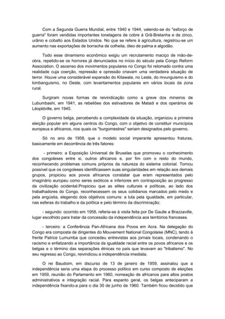 Com a Segunda Guerra Mundial, entre 1940 e 1944, valendo-se do "esforço de
guerra" foram vendidas importantes tonelagens de cobre à Grã-Bretanha e de zinco,
urânio e cobalto aos Estados Unidos. No que se refere à agricultura, registrou-se um
aumento nas exportações de borracha de colheita, óleo de palma e algodão.
Todo esse dinamismo econômico exigiu um recrutamento maciço de mão-de-
obra, repetido-se os horrores já denunciados no início do século pela Congo Reform
Association. O ascenso dos movimentos populares no Congo foi retomado contra uma
realidade cuja coerção, repressão e opressão criavam uma verdadeira situação de
terror. Houve uma considerável expansão do Kitawala, no Leste, do mvunguismo e do
kimbanguismo, no Oeste, com levantamentos populares em vários locais da zona
rural.
Surgiram novas formas de reivindicação como a greve dos mineiros de
Lubumbashi, em 1941, as rebeliões dos estivadores de Matadi e dos operários de
Léopldville, em 1945.
O governo belga, percebendo a complexidade da situação, organizou a primeira
eleição popular em alguns centros do Congo, com o objetivo de constituir municípios
europeus e africanos, nos quais os "burgomestres" seriam designados pelo governo.
Só no ano de 1958, que o modelo social imperante apresentou fraturas,
basicamente em decorrência de três fatores:
- primeiro: a Exposição Universal de Bruxelas que promoveu o conhecimento
dos congoleses entre si, outros africanos e, por fim com o resto do mundo,
reconhecendo problemas comuns próprios da natureza do sistema colonial. Tornou
possível que os congoleses identificassem suas singularidades em relação aos demais
grupos, propiciou aos povos africanos constatar que eram representados pelo
imaginário europeu como seres exóticos e inferiores em contraposição ao progresso
da civilização ocidental.Propiciou que as elites culturais e políticas, ao lado dos
trabalhadores do Congo, reconhecessem os seus cotidianos marcados pelo medo e
pela angústia, elegendo dois objetivos comuns: a luta pela igualdade, em particular,
nas esferas do trabalho e da política e pelo término da discriminação;
- segundo: ocorrido em 1958, referia-se à visita feita por De Gaulle a Brazzaville,
lugar escolhido para tratar da concessão da independência aos territórios franceses.
- terceiro: a Conferência Pan-Africana dos Povos em Acra. Na delegação do
Congo era composta de dirigentes do Mouvement National Congolaise (MNC), tendo à
frente Patrice Lumumba que concedeu entrevistas aos jornais locais, condenando o
racismo e enfatizando a importância da igualdade racial entre os povos africanos e os
belgas e o término das separações étnicas no país que levavam ao "tribalismo". No
seu regresso ao Congo, reivindicou a independência imediata.
O rei Baudoim, em discurso de 13 de janeiro de 1959, assinalou que a
independência seria uma etapa do processo político em curso composto de eleições
em 1959, reunião do Parlamento em 1960, nomeação de africanos para altos postos
administrativos e integração racial. Para espanto geral, os belgas anteciparam a
independência fixando-a para o dia 30 de junho de 1960. Também ficou decidido que
 