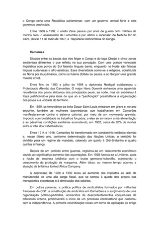 o Congo seria uma República parlamentar, com um governo central forte e seis
governos provinciais.
Entre 1960 a 1997, o então Zaire passou por anos de guerra com milhões de
mortos civis, o assassinato de Lumumba e por último a ascensão de Mobutu fez do
Zaire, desde 17 de maio de 1997, a República Democrática do Congo.
Camarões
Situado entre as bacias dos rios Níger e Congo e do lago Chade e cinco zonas
ambientais diferentes o que refletiu na sua povoação. Com uma grande variedade
lingüística com povos do Sul falando línguas banto, enquanto no Norte são faladas
línguas sudanesas e afro-asiáticas. Essa diversidade soma-se a religiosa, constituída
ao Norte por muçulmanos, como os fulanis (folbés ou peuls), e ao Sul por uma grande
maioria cristã.
Entre fins de 1883 e julho de 1884 o diplomata Naetigal estabeleceu o
Protetorado Alemão dos Camarões. O major Hans Dominik enfrentou uma aguerrida
resistência dos povos africanos dos principados peuls, ao norte, mas os submeteu à
força justificando-a pela ideia de que só a "pacificação" possibilitaria a organização
dos povos e a unidade do território.
Em 1890, os ferroviários da linha Dacar-Saint Louis entraram em greve e, no ano
seguinte, também as mulheres daomedanas que trabalhavam em Camarões
manifestaram-se contra o sistema colonial, por meio de um movimento grevista.
Impondo com brutalidade os trabalhos forçados, a eles se somaram a má alimentação
e as péssimas condições sanitárias acarretando, em 1902, cerca de 20% de mortes
entre o total dos trabalhadores.
Entre 1914 e 1916, Camarões foi transformado em condomínio britânico-alemão
e, nesse último ano, conforme determinação das Nações Unidas, o território foi
dividido para um regime de mandato, cabendo um quinto à Grã-Bretanha e quatro
quintos à França.
Depois de um período entre guerras, registrou-se um crescimento econômico
devido ao significativo aumento das exportações. Em 1928 formou-se a Unilever, após
a fusão da empresa britânica com o truste germano-holandês, acelerando o
crescimento da produção da margarina. Além disso, ao mesmo tempo ocorreu a
atuação da britânica United Africa Company.
A depressão de 1929 a 1930 levou ao aumento dos impostos ao lado da
manutenção de uma alta carga fiscal, que se somou à queda dos preços das
mercadorias exportadas e à diminuição dos salários.
Em outras palavras, a prática política de sindicalistas formados por militantes
franceses da CGT, a constituição de sindicatos em Camarões e o surgimentos de uma
organização político-partidária, acrescidos de descontentamentos conjunturais de
diferentes ordens, promoveram o início de um processo contestatório que culminou
com a independência. A primeira reivindicação recaiu em torno da aplicação do artigo
 