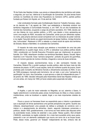 76 da Carta das Nações Unidas, que previa a independência dos territórios sob tutela;
a segunda, por sua vez, referia-se à reunificação de Camarões. Os dois temas foram
centrais no manifesto da Union des Populations du Cameron (UPC), partido político
fundado por Ruben Um Nyobé, em 10 de abril de 1948.
Líder sindicalista formado pela Confederação Geral do Trabalho francesa, valeu-
se do decreto de 7 de agosto de 1944, que estabelecia a liberdade sindical nos
territórios integrados à Comunidade francesa, e, em 1947, foi um dos fundadores da
Central dos Camarões, ocupando o cargo de primeiro secretário. Em 1948, decidiu ser
um dos líderes do novo partido político, a UPC, que desde o início apresentou-se
como uma seção do RDA, recusada nos Camarões, ainda que por diferentes razões:
no norte, pela própria estrutura social compatível com os interesses do poder colonial,
e na região Yaoundé devido ao papel dominicante da Igreja Católica, inimiga ferrenha
dos “comunistas”. Restavam à UPC a adesão e a base social de apoio dos territórios
de Dowala, Bassa e Bamiléké, no sudoeste dos Camarões.
O impacto de toda essa situação que atestava a inocuidade de uma luta pela
independência no quadro legal, levou a UPC a radicalizar sua prática política desde
1953, constituindo um Comitê Executivo Provisório para ser interlocutor do governo
francês. Em 1958, rebentaram revoltas nos territórios Bamileké, Bassa, Douala, Njkon
Gsamba e em Yaoundé. Essa “semana sangrenta”, prelúdio da guerra de guerrilhas,
teve um número grande de mortos e feridos, chegando a cerca de duas centenas.
O impacto desses acontecimentos levou o alto comissário francês dos
Camarões, Roland Pré, a proibir qualquer reunião política, além de fazer mais de três
centenas de presos. A UPC e suas seções, tanto de mulheres quanto de jovens, foram
proibidas pelo Conselho de Ministros francês e oficialmente excluídas do RDA. O ano
de 1958 prosseguiu marcado pelo terrorismo, de um lado, e por uma “campanha de
pacificação” do outro. Aos Camarões, a qual aprovou a data da independência para 1º
de janeiro de 1960, decisão reforçada pela Assembleia Geral das Nações Unidas que
um ano antes, em março de 1959, já havia votado pela suspensão da tutela.
Argélia
A Argélia, o país de maior extensão no Magrebe, ao sul, adentra o Saara, A
região setentrional é construída pelas zonas montanhosas do Atlas e a faixa costeira
mediterrânea, onde se localizam a capital, Argel, e as mais importantes cidades do
país.
Pouco a pouco os franceses foram se expandindo para o interior e perceberam
que a aquisição de terras apresentava uma grande perspectiva de ganho. Quanto aos
militares, desempenharam uma posição de defesa e proteção do comércio com o
interior e o abastecimento de alimentos. Assim, segundo interesses comerciais e
políticos, desde 1830, gradativamente, o bei tornou-se mero árbitro das disputas entre
as autoridades locais, ávidas de estender o seu poder. Nesse quadro, Abd al-Qadir
(1808-83), autoridade na região ocidental, foi o mais bem-sucedido entre seus pares,
passando a ser um elemento catalisador que reuniu em torno de si as forças locais.
Pôde, desse modo, governar um “Estado” independente de fato, embora não de
 