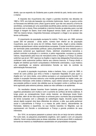 direito, que se expandiu do Ocidente para a parte oriental do país, tendo como centro
o interior.
A resposta dos muçulmanos deu origem a grandes levantes nas décadas de
1860 e 1870, era toda ela baseada nos símbolos tradicionais. Assim, a guerra contra
os franceses era definida como Jihad (“guerra santa” que não raro assumiu a forma de
xenofobia), comandada por uma autoridade escolhida pelos ulamás e exercida sempre
de acordo com a sharia, Para combatê-la o domínio francês se estendeu para o sul até
chegar à margem do Saara, local onde Bugeaud venceu Qadir, que foi exilado em
1847.Ao mesmo tempo, imigrantes franceses começaram a chegar e se apossar das
terras confiscadas.
O crescimento da população europeia foi notório. Tanto que, em 1860, somava
quase 200 mil pessoas – ainda assim, número bem inferior ao da população
muçulmana, que era de cerca de 2,5 milhões. Assim sendo, Argel e outras cidades
costeiras apresentavam várias características europeias. O poder econômico passou a
ser dominado pelas autoridades políticas; pelos proprietários de terra voltados para a
agricultura comercial que registravam títulos, obtinham empréstimos bancários e
podiam controlar a produção e o comércio; e pelos negociantes, europeus ou judeus
nativos, responsáveis pela troca de mercadoria entre a Argélia e a França. É preciso
sublinhar que já em 1901 vigorava na Argélia o regime das delegações financeiras que
conferiam certa autonomia política interna aos colonos brancos. A França dividiu a
Argélia em distritos que foram conquistados e fortemente colonizados, o que implicou
uma assimilação ao sistema administrativo francês ao lado do controle da
administração francesa local.
Já quanto à população muçulmana, árabe e berbere, ficou, a parti de 1860, à
mercê de outra política que tinha à frente o imperador Napoleão III para quem a
Argélia era “um reino árabe, uma colônia europeia e um acampamento francês”. Em
reação à ocupação francesa estourou uma revolta generalizada na região Leste, por
diferentes interesses: entre árabes e berberes, cujos nobres lutavam para resguardar
sua posição política e social; dos aldeões que se insurgiam contra o confisco de sua
terra agravado pela extrema pobreza, dadas as más colheitas e as epidemias.
Os resultados desses levantes foram bastante graves para os muçulmanos
argelinos penalizados com multas e com o aumento do confisco de terras coletivas. A
longo prazo as consequências foram ainda maiores: as lideranças locais foram
destruídas, além de ter sido suprimidos os entraves para o aumento das propriedades
de terras europeias com a utilização de subterfúgios legais. Durante quase meio
século depôs surgiram dois tipos diferentes de colonos: a elite, que podia pertencer
social e culturalmente à França: e a massa de petits blancs, descendentes de
franceses, italianos e espanhóis, na sua maioria nascidos no Magrebe, que se
expressavam em francês e consideravam a França a grande protetora de seus
interesses.
Em 1914, os europeus passaram a possuir cerca de um terço da terra cultivada.
Por outro lado, os pequenos proprietários argelinos, sem capital e com um pequeno
rebanho, foram empurrados para as áreas reduzidas, de terra pouco fértil e acabaram
tornando-se meeiros ou trabalhadores assalariados em propriedades europeias.
 