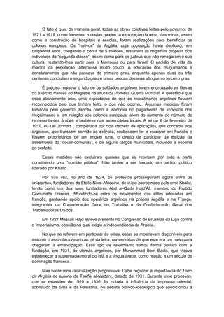 O fato é que, de maneira geral, todas as obras coletivas feitas pelo governo, de
1871 a 1919, como ferrovias, rodovias, portos, a exploração da terra, das minas, assim
como a construção de hospitais e escolas, foram realizações para beneficiar os
colonos europeus. Os “nativos” da Argélia, cuja população havia duplicado em
cinquenta anos, chegando a cerca de 5 milhões, restavam as migalhas próprias dos
indivìduos de “segunda classe”, assim como para os judeus que não renegaram a sua
cultura, restando-lhes partir para o Marrocos ou para Israel. O padrão de vida da
maioria da população, alterou-se muito pouco. A educação dos muçulmanos e
constataremos que não passava do primeiro grau, enquanto apenas duas ou três
centenas concluíam o segundo grau e umas poucas dezenas atingiam o terceiro grau.
É preciso registrar o fato de os soldados argelinos terem engrossado as fileiras
do exército francês no Magrebe na altura da Primeira Guerra Mundial. A questão é que
esse alinhamento criou uma expectativa de que os muçulmanos argelinos fossem
reconhecidos pelo que tinham feito, o que não ocorreu. Algumas medidas foram
tomadas pelo governo francês como a isonomia no pagamento de impostos dos
muçulmanos e em relação aos colonos europeus, além do aumento do número de
representantes árabes e berberes nas assembleias locais. A lei de 4 de fevereiro de
1919, ou Lei Jonnart ( completada por dois decreto de aplicação), que concedia aos
argelinos, que tivessem servido ao exército, soubessem ler e escrever em francês e
fossem proprietários de um imóvel rural, o direito de participar da eleição da
assembleia do “douar-comunas”, e de alguns cargos municipais, incluindo a escolha
do prefeito.
Essas medidas não excluíram queixas que se repetiam por toda a parte
constituindo uma “opinião pública”. Não tardou a ser fundado um partido polìtico
liderado por Khalid.
Por sua vez, no ano de 1924, os protestos prosseguiram agora entre os
imigrantes, fundadores da Étoile Nord-Africaine, de início patrocinado pelo emir Khalid,
tendo como um dos seus fundadores Abd al-Qadir Hajd‟Ali, membro do Partido
Comunista Francês, difundindo-se entre os movimentos das elites educadas em
francês, ganhando apoio dos operários argelinos na própria Argélia e na França,
integrantes da Confederação Geral do Trabalho e da Confederação Geral dos
Trabalhadores Unidos.
Em 1927 Messali Hajd esteve presente no Congresso de Bruxelas da Liga contra
o Imperialismo, ocasião na qual exigiu a independência da Argélia.
No que se referem em particular às elites, estas se mostravam disponíveis para
assumir o assimilacionismo ao pé da letra, convencidas de que este era um meio para
chegarem à emancipação. Esse tipo de reformismo tomou forma política com a
fundação, em 1931, de ulamás argelinos, por Muhammad Bem Badis, que visava
estabelecer a supremacia moral do Islã e a língua árabe, como reação a um século de
dominação francesa.
Mas havia uma radicalização progressiva. Cabe registrar a importância do Livro
da Argélia de autoria de Tawfik al-Madani, datado de 1931. Durante esse processo,
que se estendeu de 1920 a 1936, foi notória a influência da imprensa oriental,
sobretudo da Síria e da Palestina, no debate político-ideológico que condicionou a
 