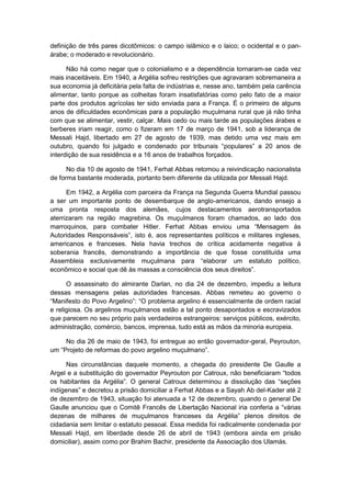 definição de três pares dicotômicos: o campo islâmico e o laico; o ocidental e o pan-
árabe; o moderado e revolucionário.
Não há como negar que o colonialismo e a dependência tornaram-se cada vez
mais inaceitáveis. Em 1940, a Argélia sofreu restrições que agravaram sobremaneira a
sua economia já deficitária pela falta de indústrias e, nesse ano, também pela carência
alimentar, tanto porque as colheitas foram insatisfatórias como pelo fato de a maior
parte dos produtos agrícolas ter sido enviada para a França. É o primeiro de alguns
anos de dificuldades econômicas para a população muçulmana rural que já não tinha
com que se alimentar, vestir, calçar. Mais cedo ou mais tarde as populações árabes e
berberes iriam reagir, como o fizeram em 17 de março de 1941, sob a liderança de
Messali Hajd, libertado em 27 de agosto de 1939, mas detido uma vez mais em
outubro, quando foi julgado e condenado por tribunais “populares” a 20 anos de
interdição de sua residência e a 16 anos de trabalhos forçados.
No dia 10 de agosto de 1941, Ferhat Abbas retomou a reivindicação nacionalista
de forma bastante moderada, portanto bem diferente da utilizada por Messali Hajd.
Em 1942, a Argélia com parceira da França na Segunda Guerra Mundial passou
a ser um importante ponto de desembarque de anglo-americanos, dando ensejo a
uma pronta resposta dos alemães, cujos destacamentos aerotransportados
aterrizaram na região magrebina. Os muçulmanos foram chamados, ao lado dos
marroquinos, para combater Hitler. Ferhat Abbas enviou uma “Mensagem às
Autoridades Responsáveis”, isto é, aos representantes polìticos e militares ingleses,
americanos e franceses. Nela havia trechos de crítica acidamente negativa à
soberania francês, demonstrando a importância de que fosse constituída uma
Assembleia exclusivamente muçulmana para “elaborar um estatuto polìtico,
econômico e social que dê às massas a consciência dos seus direitos”.
O assassinato do almirante Darlan, no dia 24 de dezembro, impediu a leitura
dessas mensagens pelas autoridades francesas. Abbas remeteu ao governo o
“Manifesto do Povo Argelino”: “O problema argelino é essencialmente de ordem racial
e religiosa. Os argelinos muçulmanos estão a tal ponto desapontados e escravizados
que parecem no seu próprio país verdadeiros estrangeiros: serviços públicos, exército,
administração, comércio, bancos, imprensa, tudo está as mãos da minoria europeia.
No dia 26 de maio de 1943, foi entregue ao então governador-geral, Peyrouton,
um “Projeto de reformas do povo argelino muçulmano”.
Nas circunstâncias daquele momento, a chegada do presidente De Gaulle a
Argel e a substituição do governador Peyrouton por Catroux, não beneficiaram “todos
os habitantes da Argélia”. O general Catroux determinou a dissolução das “seções
indìgenas” e decretou a prisão domiciliar a Ferhat Abbas e a Sayah Ab del-Kader até 2
de dezembro de 1943, situação foi atenuada a 12 de dezembro, quando o general De
Gaulle anunciou que o Comitê Francês de Libertação Nacional iria conferia a “várias
dezenas de milhares de muçulmanos franceses da Argélia” plenos direitos de
cidadania sem limitar o estatuto pessoal. Essa medida foi radicalmente condenada por
Messali Hajd, em liberdade desde 26 de abril de 1943 (embora ainda em prisão
domiciliar), assim como por Brahim Bachir, presidente da Associação dos Ulamás.
 