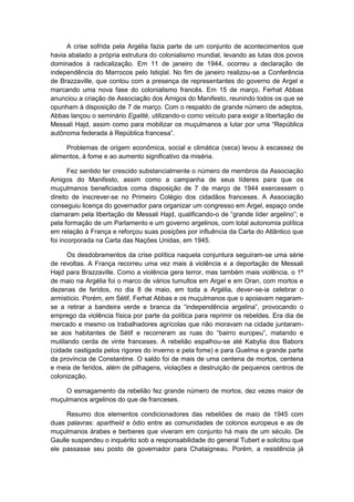 A crise sofrida pela Argélia fazia parte de um conjunto de acontecimentos que
havia abalado a própria estrutura do colonialismo mundial, levando as lutas dos povos
dominados à radicalização. Em 11 de janeiro de 1944, ocorreu a declaração de
independência do Marrocos pelo Istiqlal. No fim de janeiro realizou-se a Conferência
de Brazzaville, que contou com a presença de representantes do governo de Argel e
marcando uma nova fase do colonialismo francês. Em 15 de março, Ferhat Abbas
anunciou a criação de Associação dos Amigos do Manifesto, reunindo todos os que se
opunham à disposição de 7 de março. Com o respaldo de grande número de adeptos,
Abbas lançou o seminário Egalité, utilizando-o como veículo para exigir a libertação de
Messali Hajd, assim como para mobilizar os muçulmanos a lutar por uma “República
autônoma federada à República francesa”.
Problemas de origem econômica, social e climática (seca) levou à escassez de
alimentos, à fome e ao aumento significativo da miséria.
Fez sentido ter crescido substancialmente o número de membros da Associação
Amigos do Manifesto, assim como a campanha de seus líderes para que os
muçulmanos beneficiados coma disposição de 7 de março de 1944 exercessem o
direito de inscrever-se no Primeiro Colégio dos cidadãos franceses. A Associação
conseguiu licença do governador para organizar um congresso em Argel, espaço onde
clamaram pela libertação de Messali Hajd, qualificando-o de “grande lìder argelino”; e
pela formação de um Parlamento e um governo argelinos, com total autonomia política
em relação à França e reforçou suas posições por influência da Carta do Atlântico que
foi incorporada na Carta das Nações Unidas, em 1945.
Os desdobramentos da crise política naquela conjuntura seguiram-se uma série
de revoltas. A França recorreu uma vez mais à violência e a deportação de Messali
Hajd para Brazzaville. Como a violência gera terror, mas também mais violência, o 1º
de maio na Argélia foi o marco de vários tumultos em Argel e em Oran, com mortos e
dezenas de feridos, no dia 8 de maio, em toda a Argélia, dever-se-ia celebrar o
armistício. Porém, em Sétif, Ferhat Abbas e os muçulmanos que o apoiavam negaram-
se a retirar a bandeira verde e branca da “independência argelina”, provocando o
emprego da violência física por parte da política para reprimir os rebeldes. Era dia de
mercado e mesmo os trabalhadores agrícolas que não moravam na cidade juntaram-
se aos habitantes de Sétif e recorreram as ruas do “bairro europeu”, matando e
mutilando cerda de vinte franceses. A rebelião espalhou-se até Kabylia dos Babors
(cidade castigada pelos rigores do inverno e pela fome) e para Guelma e grande parte
da província de Constantine. O saldo foi de mais de uma centena de mortos, centena
e meia de feridos, além de pilhagens, violações e destruição de pequenos centros de
colonização.
O esmagamento da rebelião fez grande número de mortos, dez vezes maior de
muçulmanos argelinos do que de franceses.
Resumo dos elementos condicionadores das rebeliões de maio de 1945 com
duas palavras: apartheid e ódio entre as comunidades de colonos europeus e as de
muçulmanos árabes e berberes que viveram em conjunto há mais de um século. De
Gaulle suspendeu o inquérito sob a responsabilidade do general Tubert e solicitou que
ele passasse seu posto de governador para Chataigneau. Porém, a resistência já
 