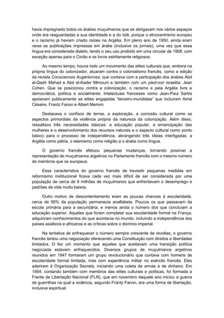 havia impregnado todos os árabes muçulmanos que se abrigavam nos vários espaços
onde era resguardadas a sua identidade e a do Islã, porque o etnocentrismo europeu
e o racismo já haviam criado raízes na Argélia. Em pleno ano de 1950, ainda eram
raras as publicações impressas em árabe (inclusive os jornais), uma vez que essa
língua era considerada dialeto, tendo o seu uso proibido em uma circular de 1908, com
exceção apenas para o Corão e os livros estritamente religiosos.
Ao mesmo tempo, houve todo um movimento das elites culturais que, embora na
própria língua do colonizador, atuaram contra o colonialismo francês, como a edição
da revista Consciences Augériennes, que contava com a participação dos árabes Abd
al-Qadir Mahad e Abd el-Kader Mimouni e também com um pied-noir israelita, Jean
Cohen. Que se posicionou contra a colonização, o racismo e pela Argélia livre e
democrática, política e socialmente. Intelectuais franceses como Jean-Paul Sartre
apoiavam publicamente as elites engajadas “terceiro-mundistas” que incluìram Aimé
Césaire, Frantz Fanon e Albert Memmi.
Destacava o confisco de terras, a exploração, a corrosão cultural como os
aspectos primordiais da violência própria da natureza da colonização. Além disso,
ressaltava três necessidades básicas: a educação popular, a emancipação das
mulheres e o desenvolvimento dos recursos naturais e o aspecto cultural como ponto
básico para o processo de independência, abrangendo três ideias interligadas: a
Argélia como pátria, o islamismo como religião e o árabe como língua.
O governo francês efetuou pequenas mudanças, tornando possível a
representação de muçulmanos argelinos no Parlamento francês com o mesmo número
de membros que os europeus.
Essa característica do governo francês de travestir pequenas medidas em
reformismo institucional ficava cada vez mais difícil de ser considerada por uma
população de cerca de 9 milhões de muçulmanos que enfrentavam o desemprego e
padrões de vida muito baixos.
Outro motivo de descontentamento eram as poucas chances à escolaridade,
cerca de 90% da população permanecia analfabeta. Poucos os que passavam da
escola primária para a secundária, e menos ainda o número dos que concluíam a
educação superior. Aqueles que foram completar sua escolaridade formal na França,
adquiriram conhecimentos do que acontecia no mundo, incluindo a independência dos
países asiáticos e africanos e as críticas sobre o domínio imperial.
Na tentativa de enfraquecer o número sempre crescente de revoltas, o governo
francês tentou uma negociação oferecendo uma Constituição com direitos e liberdades
limitados. O fez um momento que aqueles que aceitavam uma transição política
negociada estavam enfraquecidos. Diversos grupos de muçulmanos argelinos
reunidos em 1947 formaram um grupo revolucionário que contava com homens de
escolaridade formal limitada, mas com experiência militar no exército francês. Eles
aderiram à Organização Secreta, iniciando uma coleta de armas e de dinheiro. Em
1954, contando também com membros das elites culturais e políticas, foi formada a
Frente de Libertação Nacional (FLN), que em novembro daquele ano iniciou a guerra
de guerrilhas na qual a violência, segundo Frantz Fanon, era uma forma de libertação,
inclusive espiritual.
 
