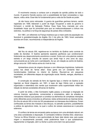 O movimento cresceu e contava com a simpatia da opinião pública de todo o
mundo. O governo francês acenou com a possibilidade de fazer concessões e, logo
depois, voltou atrás. Esse fato foi fundamental para a volta de De Gaulle ao poder.
Já não havia como retroceder. A guerra de guerrilhas ganhava terreno, sendo
registrada em 1958, lideraram o putsh de Argel. Ocuparam a sede do governo e
formaram o comitê de Salvação Pública. Essa frase ficou marcada por uma
brutalidade ímpar que foi primordial para que se institucionalizassem a tortura nos
exércitos, na política e na força de segurança de países ditos civilizados.
Em 1961, um referendo na França mostrava que a maior parte da população era
favorável à autodeterminação da Argélia. Em 3 de julho de 1963, foram assinados
acordos em Évian, reconhecendo a independência da Argélia.
Quênia
Até fins do século XIX, registrava-se no território do Quênia certo controle do
sultão de Zanzibar. O Quênia apresenta aspectos geofísicos que condicionaram
fortemente seu desenvolvimento econômico e social. Conta com uma planície costeira
estreita e um largo cinturão de savana que ainda hoje é uma zona de caça,
comunicando-se ao norte com o semideserto. Ao sul, em relação ao centro do Quênia,
atinge cerca de 1.600 metros acima do nível do mar.
Apresentava povos de origens diversas e com diferenças lingüísticas, habitando
juntos nas áreas de “terras altas”. Essa gente era um constante fator de
transformações históricas no interior do Quênia. Reuniam-se em pequenas
sociedades, em diferentes etapas de organização social. Nandis, wangas, akambas e
bagandas.
A construção da estrada de ferro de Uganda ligou o interior do Quênia (e de
Uganda) ao litoral chegando, em 1901, à base do lago Vitória com a oposição
organizada e sistemática dos nandis que mostravam certa superioridade militar em
relação às demais sociedades africanas do Quênia.
A partir de então, o Alto Comissário inglês passou a encorajar a imigração de
colonos brancos, agricultores, comerciantes e empresários, além de artesãos e
mercadores indianos que passaram a constituir os elementos de complexas interações
entre diferentes povos (incluídos os africanos), todos ambicionando as mesmas terras.
Em fins do século XIX e início do XX prevaleceram os interesses dos britânicos. Foram
confiscadas as terras dos massais e dos kikuyus, no planalto queniano, possibilitando
a prática da agricultura mista, na qual o cultivo de cereais associava-se à pecuária
extensiva.
O confisco de terras era encarado pelos europeus com uma atividade natural, em
uma área considerada à disposição. O comissário britânico Charles Eliot, observava:
“Temos na África Oriental a rara oportunidade de fazer dela tabula rasa, país quase
virgem e escassamente povoado, onde poderíamos fazer o que quiséssemos,
regulamentar a imigração, abrir ou fechar a porta como bem nos aprouvesse”.
 