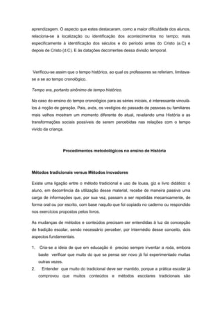 aprendizagem. O aspecto que estes destacaram, como a maior dificuldade dos alunos,
relaciona-se à localização ou identificação dos acontecimentos no tempo; mais
especificamente à identificação dos séculos e do período antes do Cristo (a.C) e
depois de Cristo (d.C). E às datações decorrentes dessa divisão temporal.
Verificou-se assim que o tempo histórico, ao qual os professores se referiam, limitava-
se a se ao tempo cronológico.
Tempo era, portanto sinônimo de tempo histórico.
No caso do ensino do tempo cronológico para as séries iniciais, é interessante vinculá-
los à noção de geração. Pais, avós, os vestígios do passado de pessoas ou familiares
mais velhos mostram um momento diferente do atual, revelando uma História e as
transformações sociais possíveis de serem percebidas nas relações com o tempo
vivido da criança.
Procedimentos metodológicos no ensino de História
Métodos tradicionais versus Métodos inovadores
Existe uma ligação entre o método tradicional e uso de lousa, giz e livro didático: o
aluno, em decorrência da utilização desse material, recebe de maneira passiva uma
carga de informações que, por sua vez, passam a ser repetidas mecanicamente, de
forma oral ou por escrito, com base naquilo que foi copiado no caderno ou respondido
nos exercícios propostos pelos livros.
As mudanças de métodos e conteúdos precisam ser entendidas à luz da concepção
de tradição escolar, sendo necessário perceber, por intermédio desse conceito, dois
aspectos fundamentais.
1. Cria-se a ideia de que em educação é preciso sempre inventar a roda, embora
baste verificar que muito do que se pensa ser novo já foi experimentado muitas
outras vezes.
2. Entender que muito do tradicional deve ser mantido, porque a prática escolar já
comprovou que muitos conteúdos e métodos escolares tradicionais são
 