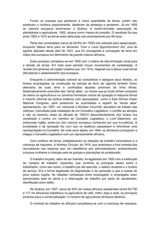 Foram os massais que perderam a maior quantidade de terras, porém não
aceitaram o confisco passivamente. Apelaram da sentença e perderam. Já em 1905
os colonos europeus dominavam o Quênia. A recém-formada associação de
plantadores e agricultores, 1902, atuava como massa de pressão. O resultado foi que
entre 1902 e 1915 as terras eram atribuídas sob arrendamento por 99 anos.
Parte das concessões (cerca de 64,8% em 1930) era utilizada para especulação,
enquanto faltava terra para os africanos. Com a Land Apportionment Act, uma lei
agrária aplicada desde abril de 1931, que foi consagrada a concepção de terra em
mãos dos europeus em detrimento da grande maioria africana.
Esse processo completou-se em 1930 com o critério de discriminação racial para
a divisão de terras. Em todo esse período houve movimentos de contestação. A
revolta dos giriamas da região costeira que, em 1914, negaram-se a deixar suas terras
dificultando o assentamento dos europeus.
Enquanto a administração colonial se consolidava e alargava seus direitos, os
hindus empregados na construção da estrada de ferro de Uganda também foram
alienados de suas terra e confinados àquelas próximas da linha férrea.
Sistematicamente excluìdos das “terras altas”, os hindus que já muito tinham posições
de relevo na agricultura e no comércio formaram nichos de oposição à máquina formal
e mesmo informal da política britânica com associações como a East African Indian
National Congress, para pressionar as autoridades a repartir as “terras altas”
apresentando, em 1907, um memorial a Winston Churchill, secretário de Estado das
colônias. Camuflado pela instalação de um Conselho Legislativo, o conflito se alongou
e não se resolveu antes da década de 1920.O descontentamento dos hindus era
canalizado o contra um membro do Conselho Legislativo, o Lord Delamere, um
aristocrata inglês, porta-voz dos colonos europeus conhecido por sua truculência. A
brutalidade e da opressão fez com que os asiáticos passassem a reivindicar uma
representação no Conselho. Só vinte anos depôs, em 1944, os africanos começaram a
integra o Conselho Legislativo com um representante africano.
Com confisco de terras, estabeleceram as relações de trabalho compulsório e a
cobrança de impostos. A Northey Circular, de 1919, que autorizava a livre entrada dos
recrutadores nas reservas que, em obediência aos administradores, arrebanhavam
inclusive mulheres e crianças para as granjas e plantações do protetorado.
O trabalho forçado, além de ser mantido, foi legalizado em 1920 com a instituição
da “carteira de trabalho” (kipande), que continha os principais dados sobre o
trabalhador, como seu nome, o trabalho por ele exercido, o salário recebido e o horário
de serviço. Era a forma legalizada da degradação e da opressão a que a massa do
povo estava sujeita. As relações contratuais entre empregador e empregado eram
sancionadas pela lei penal e a interrupção do trabalho por parte do assalariado,
identificada como delito.
No Quênia, em 1927, cerca de 50% da massa africana assalariada (entre 83.700
e 117 mil africanos) trabalhava na agricultura de café, milho, trigo e sisal, os principais
produtos para a comercialização. O número de agricultores africanos declinou.
O controle do trabalho do africano completava-se com a cobrança de impostos,
 