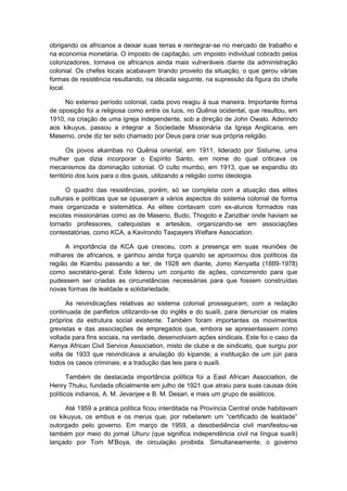 obrigando os africanos a deixar suas terras e reintegrar-se no mercado de trabalho e
na economia monetária. O imposto de capitação, um imposto individual cobrado pelos
colonizadores, tornava os africanos ainda mais vulneráveis diante da administração
colonial. Os chefes locais acabavam tirando proveito da situação, o que gerou várias
formas de resistência resultando, na década seguinte, na supressão da figura do chefe
local.
No extenso período colonial, cada povo reagiu à sua maneira. Importante forma
de oposição foi a religiosa como entre os luos, no Quênia ocidental, que resultou, em
1910, na criação de uma igreja independente, sob a direção de John Owalo. Aderindo
aos kikuyus, passou a integrar a Sociedade Missionária da Igreja Anglicana, em
Masemo, onde diz ter sido chamado por Deus para criar sua própria religião.
Os povos akambas no Quênia oriental, em 1911, liderado por Sistume, uma
mulher que dizia incorporar o Espírito Santo, em nome do qual criticava os
mecanismos da dominação colonial. O culto mumbo, em 1913, que se expandiu do
território dos luos para o dos gusis, utilizando a religião como ideologia.
O quadro das resistências, porém, só se completa com a atuação das elites
culturais e políticas que se opuseram a vários aspectos do sistema colonial de forma
mais organizada e sistemática. As elites contavam com ex-alunos formados nas
escolas missionárias como as de Maseno, Budo, Thogoto e Zanzibar onde haviam se
tornado professores, catequistas e artesãos, organizando-se em associações
contestatórias, como KCA, a Kavirondo Taxpayers Welfare Association.
A importância da KCA que cresceu, com a presença em suas reuniões de
milhares de africanos, e ganhou ainda força quando se aproximou dos políticos da
região de Kiambu passando a ter, de 1928 em diante, Jomo Kenyatta (1889-1978)
como secretário-geral. Este liderou um conjunto de ações, concorrendo para que
pudessem ser criadas as circunstâncias necessárias para que fossem construídas
novas formas de lealdade e solidariedade.
As reivindicações relativas ao sistema colonial prosseguiram, com a redação
continuada de panfletos utilizando-se do inglês e do suaíli, para denunciar os males
próprios da estrutura social existente. Também foram importantes os movimentos
grevistas e das associações de empregados que, embora se apresentassem como
voltada para fins sociais, na verdade, desenvolviam ações sindicais. Este foi o caso da
Kenya African Civil Service Association, misto de clube e de sindicato, que surgiu por
volta de 1933 que reivindicava a anulação do kipande; a instituição de um júri para
todos os casos criminais; e a tradução das leis para o suaíli.
Também de destacada importância política foi a East African Association, de
Henry Thuku, fundada oficialmente em julho de 1921 que atraiu para suas causas dois
políticos indianos, A. M. Jevanjee e B. M. Desari, e mais um grupo de asiáticos.
Até 1959 a prática política ficou interditada na Província Central onde habitavam
os kikuyus, os embus e os merus que, por rebelarem um “certificado de lealdade”
outorgado pelo governo. Em março de 1959, a desobediência civil manifestou-se
também por meio do jornal Uhuru (que significa independência civil na língua suaíli)
lançado por Tom M‟Boya, de circulação proibida. Simultaneamente, o governo
 