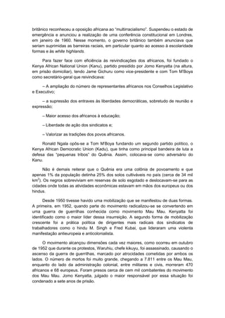 britânico reconheceu a oposição africana ao “multirracialismo”. Suspendeu o estado de
emergência e anunciou a realização de uma conferência constitucional em Londres,
em janeiro de 1960. Nesse momento, o governo britânico também anunciava que
seriam suprimidas as barreiras raciais, em particular quanto ao acesso à escolaridade
formas e às white highlands.
Para fazer face com eficiência às reivindicações dos africanos, foi fundado o
Kenya African National Union (Kanu), partido presidido por Jomo Kenyatta (na altura,
em prisão domiciliar), tendo Jame Gichuru como vice-presidente e com Tom M‟Boya
como secretário-geral que reivindicava:
– A ampliação do número de representantes africanos nos Conselhos Legislativo
e Executivo;
– a supressão dos entraves às liberdades democráticas, sobretudo de reunião e
expressão;
– Maior acesso dos africanos à educação;
– Liberdade de ação dos sindicatos e;
– Valorizar as tradições dos povos africanos.
Ronald Ngala opôs-se a Tom M‟Boya fundando um segundo partido polìtico, o
Kenya African Democratic Union (Kadu), que tinha como principal bandeira de luta a
defesa das “pequenas tribos” do Quênia. Assim, colocava-se como adversário do
Kanu.
Não é demais reiterar que o Quênia era uma colônia de povoamento e que
apenas 1% da população detinha 25% dos solos cultiváveis no país (cerca de 34 mil
km2
). Os negros sobreviviam em reservas de solo esgotado e deslocavam-se para as
cidades onde todas as atividades econômicas estavam em mãos dos europeus ou dos
hindus.
Desde 1950 tivesse havido uma mobilização que se manifestou de duas formas.
A primeira, em 1952, quando parte do movimento radicalizou-se se convertendo em
uma guerra de guerrilhas conhecida como movimento Mau Mau. Kenyatta foi
identificado como o maior líder dessa insurreição. A segundo forma de mobilização
crescente foi a prática política de dirigentes mais radicais dos sindicatos de
trabalhadores como o hindu M. Singh e Fred Kubai, que lideraram uma violenta
manifestação antieuropeia e anticolonialista.
O movimento alcançou dimensões cada vez maiores, como ocorreu em outubro
de 1952 que durante os protestos, Waruhiu, chefe kikuyu, foi assassinado, causando o
ascenso da guerra de guerrilhas, marcado por atrocidades cometidas por ambos os
lados. O número de mortos foi muito grande, chegando a 7.811 entre os Mau Mau,
enquanto do lado da administração colonial, entre militares e civis, morreram 470
africanos e 68 europeus. Foram presos cerca de cem mil combatentes do movimento
dos Mau Mau. Jomo Kenyatta, julgado o maior responsável por essa situação foi
condenado a sete anos de prisão.
 
