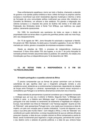 Esse enfrentamento espalhava o terror por todo o Quênia, chamando a atenção
do governo e da opinião pública britânica e teve o efeito de forçar os próprios colonos
europeus a reconhecer que eram necessárias algumas mudanças e retomou o tema
da formação de uma comunidade política multirracial que previa três ministros no
Conselho de Ministros, um africano e dois asiáticos. Foi grande a indignação dos
colonos europeus e a resposta dos povos do Quênia não tardou e foi dada pela
Federação dos Sindicatos tendo à frente Tom M‟Boya, que reafirmou seu papel
político, claramente oposicionista.
Em 1959, foi reconhecido aos quenianos de todas as raças o direito de
propriedade sobre as terras altas e a guerra de guerrilhas perdeu cada vez mais força,
até o seu desaparecimento.
Em 15 de agosto de 1961, Jomo Kenyatta foi autorizado a regressar a Nairóbi.
Em janeiro de 1962, libertado, foi eleito para o Conselho Legislativo. O ano de 1962 foi
marcado por motins, greves e ocupações de empresas europeias e indianas.
Desde as eleições de 1963, o processo de independência mostrou-se
irreversível. O Kanu tinha obtido 75% dos lugares, e no dia 1º de junho Kenyatta foi
nomeado primeiro-ministro assumindo todos os poderes. Em setembro, foi votada uma
Constituição que fixou a independência para 12 de dezembro de 1963.
13. AS ROTAS PARA A INDEPENDÊNCIA E O FIM DO
“ULTRACOLONIALISMO
O império português e a questão colonial da África
É preciso compreender que as formas de pensar caminham com as formas
autoritárias de agir, significa dizer que o imaginário português remetia a uma
substância social, atrelando-se a condicionantes fundacionais; dependendo da relação
de forças entre Portugal e o ultramar; representação ao mesmo tempo recíproca e
contraditória que Portugal e os territórios ultramarinos construíram de si mesmos.
Nessa estreita de pensamentos é possível considerar que o imaginário transcede
a mitologia que, por sua vez, é anterior à História. Segundo Kant, “a Mitologia sem
História é vazia e a História sem Mitologia cega”. A singularidade do imaginário
português é ter sido fundado no sentimento de isolamento e fragilidade em relação à
Europa, mas também nos mitos do “Eldorado” e da “herança sagrada”. Quanto ao mito
do “Eldorado”, este apresentava Portugal como: uma nação que incorporava a ideia de
império; um paìs com vocação para a missão civilizatória, “a ponto de dispersar o seu
corpo e sua alma pelo mundo inteiro”. Com relação à África, o mito de “Eldorado” era
constituído por quatro elementos: a crença inquestionável de que as colônias africanas
possuíam riquezas; a ideia de que o projeto colonial na África compensaria a perda do
Brasil, sendo fundamental para regenerar a nação portuguesa, permitindo-lhe cumprir
o seu destino como o estatuto de grande potência; e a ideia de que, embora fosse
 