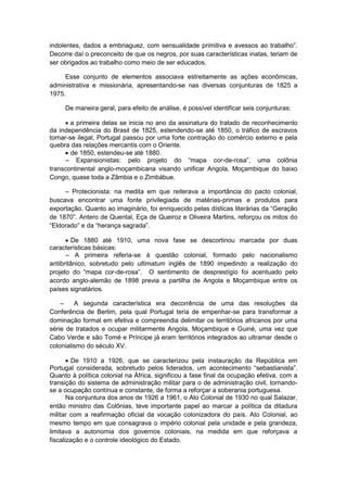 indolentes, dados a embriaguez, com sensualidade primitiva e avessos ao trabalho”.
Decorre daí o preconceito de que os negros, por suas características inatas, teriam de
ser obrigados ao trabalho como meio de ser educados.
Esse conjunto de elementos associava estreitamente as ações econômicas,
administrativa e missionária, apresentando-se nas diversas conjunturas de 1825 a
1975.
De maneira geral, para efeito de análise, é possível identificar seis conjunturas:
 a primeira delas se inicia no ano da assinatura do tratado de reconhecimento
da independência do Brasil de 1825, estendendo-se até 1850, o tráfico de escravos
tornar-se ilegal, Portugal passou por uma forte contração do comércio externo e pela
quebra das relações mercantis com o Oriente.
 de 1850, estendeu-se até 1880.
– Expansionistas: pelo projeto do “mapa cor-de-rosa”, uma colônia
transcontinental anglo-moçambicana visando unificar Angola, Moçambique do baixo
Congo, quase toda a Zâmbia e o Zimbábue.
– Protecionista: na medita em que reiterava a importância do pacto colonial,
buscava encontrar uma fonte privilegiada de matérias-primas e produtos para
exportação. Quanto ao imaginário, foi enriquecido pelas dìsticas literárias da “Geração
de 1870”. Antero de Quental, Eça de Queiroz e Oliveira Martins, reforçou os mitos do
“Eldorado” e da “herança sagrada”.
 De 1880 até 1910, uma nova fase se descortinou marcada por duas
características básicas:
– A primeira referia-se à questão colonial, formado pelo nacionalismo
antibritânico, sobretudo pelo ultimatum inglês de 1890 impedindo a realização do
projeto do “mapa cor-de-rosa”. O sentimento de desprestìgio foi acentuado pelo
acordo anglo-alemão de 1898 previa a partilha de Angola e Moçambique entre os
países signatários.
– A segunda característica era decorrência de uma das resoluções da
Conferência de Berlim, pela qual Portugal teria de empenhar-se para transformar a
dominação formal em efetiva e compreendia delimitar os territórios africanos por uma
série de tratados e ocupar militarmente Angola, Moçambique e Guiné, uma vez que
Cabo Verde e são Tomé e Príncipe já eram territórios integrados ao ultramar desde o
colonialismo do século XV.
 De 1910 a 1926, que se caracterizou pela instauração da República em
Portugal considerada, sobretudo pelos liderados, um acontecimento “sebastianista”.
Quanto à política colonial na África, significou a fase final da ocupação efetiva, com a
transição do sistema de administração militar para o de administração civil, tornando-
se a ocupação contínua e constante, de forma a reforçar a soberania portuguesa.
Na conjuntura dos anos de 1926 a 1961, o Ato Colonial de 1930 no qual Salazar,
então ministro das Colônias, teve importante papel ao marcar a política da ditadura
militar com a reafirmação oficial da vocação colonizadora do país. Ato Colonial, ao
mesmo tempo em que consagrava o império colonial pela unidade e pela grandeza,
limitava a autonomia dos governos coloniais, na medida em que reforçava a
fiscalização e o controle ideológico do Estado.
 