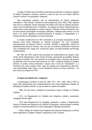 O artigo 2º definia que os territórios ultramarinos pertenciam à essência orgânica
da Nação Portuguesa contendo, portanto a ideia de que era sua missão histórica
“possuir e civilizar” as populações “indìgenas”.
Não surpreende, portanto, que os oposicionistas do regime salazarista
criticassem o “Ato Colonial”. Conforme a terminologia dos anos 1930 a 1950, significa
dizer que os “indìgenas” seriam colocados sob tutela e por meio do sistema educativo
viriam a ser reconhecidos como “civilizados”, em espaço de tempo indeterminado que
poderia durar várias gerações ou mesmo séculos. Podemos concluir lembrando que,
tal qual Creonte (personagem de Antígona, Sófocles), a ditadura para manter o uso da
força e do poder legalizava constitucionalmente a injustiça, a desigualdade e a
hierarquia entre os portugueses e os povos africanos.
A revisão constitucional de 1951 acrescentou as principais disposições do Ato
Colonial como parte integrante do ultramar português. Por uma concepção
assimilacionista as palavras colônia e colonial. Também a designação Império foi
gradativamente posta em desuso, uma vez que os territórios ultramarinos formavam
com a metrópole uma “nação una”. Formou-se, assim, um mapa simbólico de Portugal
contemporâneo.
DE 1961 até 1975, quando dos processos de independência de Angola, Cabo
Verde, Guiné, Moçambique e São Tomé e Príncipe, acentuaram-se questões relativas
ao regime de trabalho. Em uma tentativa de neutralizar tanto o ascenso das guerras
de guerrilhas como as críticas internacionais, em 1961, o Estatuto Indígena foi abolido
embora, na prática, tenha continuado a vigorar sob o nome de “voluntariado”. “[...}
Prisioneiro dos seus próprios mitos, cego em relação aos nacionalismos africanos,
cuja autenticidade nega, resta a via da resistência militar por tempo indefinido – via
que conduz ao colapso de 1974”.
O regime de trabalho dos “indígenas”
A periodização considera os anos de 1899, 1911, 1914, 1928, 1930 e 1961 as
datas mais significativas para compreendermos como foram legalmente tratadas as
alterações da política colonial, no que se refere ao regime de trabalho.
– 1899, 23 anos após a abolição da escravatura surgiu o Código de Trabalho
Indígena.
– 1911, do Regulamento do Trabalho dos Indígenas, trabalho considerado
“obrigação moral e legal”
– 1914 esse Regulamento foi revogado, passando a vigorar o Regulamento
Geral do Trabalho dos Indígenas nas Colônias Portuguesas, visando alargar a estreita
margem de manobra política com maior adequação à ideologia republicana.
– 1928 o Código de Trabalho dos Indígenas das Colônias Portuguesas na África
aboliu legalmente o trabalho “forçado” substituindo-o pelo “contrato”.
 