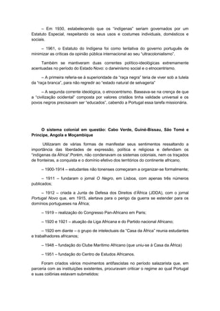 – Em 1930, estabelecendo que os “indìgenas” seriam governados por um
Estatuto Especial, respeitando os seus usos e costumes individuais, domésticos e
sociais.
– 1961, o Estatuto do Indígena foi como tentativa do governo português de
minimizar as crìticas da opinião pública internacional ao seu “ultracolonialismo”.
Também se mantiveram duas correntes político-ideológicas extremamente
acentuadas no período do Estado Novo: o darwinismo social e o etnocentrismo.
– A primeira referia-se à superioridade da “raça negra” teria de viver sob a tutela
da “raça branca”, para não regredir ao “estado natural de selvageria”
– A segunda corrente ideológica, o etnocentrismo. Baseava-se na crença de que
a “civilização ocidental” composta por valores cristãos tinha validade universal e os
povos negros precisavam ser “educados”, cabendo a Portugal essa tarefa missionária.
O sistema colonial em questão: Cabo Verde, Guiné-Bissau, São Tomé e
Príncipe, Angola e Moçambique
Utilizaram de várias formas de manifestar seus sentimentos ressaltando a
importância das liberdades de expressão, política e religiosa e defendiam os
“indìgenas da África”.Porém, não condenavam os sistemas coloniais, nem os traçados
de fronteiras, a conquista e o domínio efetivo dos territórios do continente africano.
– 1900-1914 – estudantes não tonenses começaram a organizar-se formalmente;
– 1911 – fundaram o jornal O Negro, em Lisboa, com apenas três números
publicados;
– 1912 – criada a Junta de Defesa dos Direitos d‟África (JDDA), com o jornal
Portugal Novo que, em 1915, alertava para o perigo da guerra se estender para os
domínios portugueses na África;
– 1919 – realização do Congresso Pan-Africano em Paris;
– 1920 e 1921 – atuação da Liga Africana e do Partido nacional Africano;
– 1920 em diante – o grupo de intelectuais da “Casa da África” reunia estudantes
e trabalhadores africanos;
– 1948 – fundação do Clube Marítimo Africano (que uniu-se à Casa da África)
– 1951 – fundação do Centro de Estudos Africanos.
Foram criados vários movimentos antifascistas no período salazarista que, em
parceria com as instituições existentes, procuravam criticar o regime ao qual Portugal
e suas colônias estavam submetidos:
 