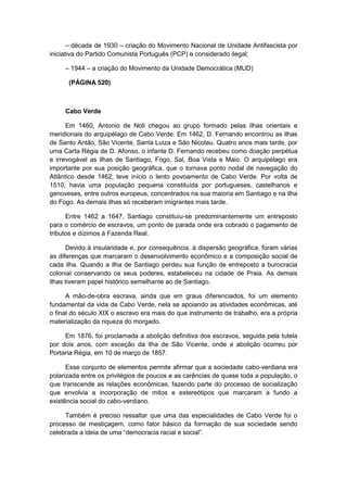 – década de 1930 – criação do Movimento Nacional de Unidade Antifascista por
iniciativa do Partido Comunista Português (PCP) e considerado ilegal;
– 1944 – a criação do Movimento da Unidade Democrática (MUD)
(PÁGINA 520)
Cabo Verde
Em 1460, Antonio de Noli chegou ao grupo formado pelas ilhas orientais e
meridionais do arquipélago de Cabo Verde. Em 1462, D. Fernando encontrou as ilhas
de Santo Antão, São Vicente, Santa Luiza e São Nicolau. Quatro anos mais tarde, por
uma Carta Régia de D. Afonso, o infante D. Fernando recebeu como doação perpétua
e irrevogável as ilhas de Santiago, Fogo, Sal, Boa Vista e Maio. O arquipélago era
importante por sua posição geográfica, que o tornava ponto nodal de navegação do
Atlântico desde 1462, teve início o lento povoamento de Cabo Verde. Por volta de
1510, havia uma população pequena constituída por portugueses, castelhanos e
genoveses, entre outros europeus, concentrados na sua maioria em Santiago e na ilha
do Fogo. As demais ilhas só receberam imigrantes mais tarde.
Entre 1462 a 1647, Santiago constituiu-se predominantemente um entreposto
para o comércio de escravos, um ponto de parada onde era cobrado o pagamento de
tributos e dízimos à Fazenda Real.
Devido à insularidade e, por consequência, à dispersão geográfica, foram várias
as diferenças que marcaram o desenvolvimento econômico e a composição social de
cada ilha. Quando a ilha de Santiago perdeu sua função de entreposto a burocracia
colonial conservando os seus poderes, estabeleceu na cidade de Praia. As demais
ilhas tiveram papel histórico semelhante ao de Santiago.
A mão-de-obra escrava, ainda que em graus diferenciados, foi um elemento
fundamental da vida de Cabo Verde, nela se apoiando as atividades econômicas, até
o final do século XIX o escravo era mais do que instrumento de trabalho, era a própria
materialização da riqueza do morgado.
Em 1876, foi proclamada a abolição definitiva dos escravos, seguida pela tutela
por dois anos, com exceção da ilha de São Vicente, onde a abolição ocorreu por
Portaria Régia, em 10 de março de 1857.
Esse conjunto de elementos permite afirmar que a sociedade cabo-verdiana era
polarizada entre os privilégios de poucos e as carências de quase toda a população, o
que transcende as relações econômicas, fazendo parte do processo de socialização
que envolvia a incorporação de mitos e estereótipos que marcaram a fundo a
existência social do cabo-verdiano.
Também é preciso ressaltar que uma das especialidades de Cabo Verde foi o
processo de mestiçagem, como fator básico da formação de sua sociedade sendo
celebrada a ideia de uma “democracia racial e social”.
 