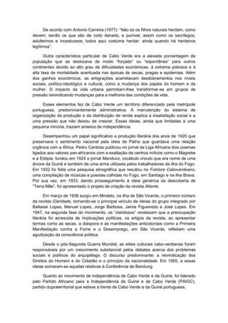 De acordo com Antonio Carreira (1977): “Não só os filhos naturais herdam, como
devem; senão os que são de coito danado, e punível; assim como os sacrílegos,
adulterinos e incestuosos; todos aqui costuma herdar: ainda quando há herdeiros
legìtimos”.
Outra característica particular de Cabo Verde era a elevada porcentagem da
população que se deslocava de modo “forçado” ou “espontâneo” para outros
continentes devido ao alto grau de dificuldades econômicas, à extrema pobreza e à
alta taxa de mortalidade acentuada nas épocas de secas, pragas e epidemias. Além
dos ganhos econômicos, as emigrações acarretavam desdobramentos nos níveis
sociais, político-ideológico e cultural, como a mudança dos papéis do homem e da
mulher. O impacto da vida urbana permitiam-lhes transformar-se em grupos de
pressão reivindicando mudanças para a melhoria das condições de vida.
Esses elementos fez de Cabo Verde um território diferenciado pela metrópole
portuguesa, predominantemente administrativa. A manutenção do sistema de
organização da produção e da distribuição de renda explica a insatisfação social e a
uma pressão que não deixou de crescer. Essas ideias, ainda que limitadas a uma
pequena minoria, traziam anseios de independência.
Desempenhou um papel significativo a produção literária dos anos de 1920 que
preservava o sentimento nacional pela ideia de Pátria que guardava uma relação
orgânica com a África. Pedro Cardoso publicou no jornal da Liga Africana dois poemas
ligados aos valores pan-africanos com a exaltação de centros míticos como o Magrebe
e a Etiópia, fundou em 1924 o jornal Manduco, vocábulo crioulo que era nome de uma
árvore da Guiné e também de uma arma utilizada pelos trabalhadores da ilha do Fogo.
Em 1932 foi feita uma pesquisa etnográfica que resultou no Folclore Caboverdeano,
uma compilação de músicas e poesias colhidas no Fogo, em Santiago e na ilha Brava.
Por sua vez, em 1933, dando prosseguimento à ideia genérica da descoberta de
“Terra Mãe”, foi apresentado o projeto de criação da revista Atlante.
Em março de 1936 surgiu em Mindelo, na ilha de São Vicente, o primeiro número
da revista Claridade, tornando-se o principal veículo de ideias do grupo integrado por
Baltasar Lopes, Manuel Lopes, Jorge Barbosa, Jaime Figueiredo e José Lopes. Em
1947, na segunda fase do movimento, os “claridosos” revelavam que a preocupação
literária foi acrescida de implicações políticas, os artigos da revista, ao apresentar
termas como as secas, a diáspora e as manifestações anticoloniais como a Primeira
Manifestação contra a Fome e o Desemprego, em São Vicente, refletiam uma
agudização da consciência política.
Desde o pós-Segunda Guerra Mundial, as elites culturais cabo-verdianas foram
responsáveis por um crescimento substancial pelos debates acerca dos problemas
sociais e políticos do arquipélago. O discurso predominante: a reivindicação dos
Direitos do Homem e do Cidadão e o princípio da nacionalidade. Em 1955, a essas
ideias somaram-se aquelas relativas à Conferência de Bandung.
Quanto ao movimento de independência de Cabo Verde e da Guiné, foi liderado
pelo Partido Africano para a Independência da Guiné e de Cabo Verde (PAIGC),
partido dupraterritorial que esteve à frente de Cabo Verde e da Guiné portuguesa.
 