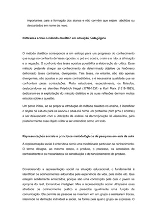 importantes para a formação dos alunos e não convém que sejam abolidos ou
descartados em nome do novo.
Reflexões sobre o método dialético em situação pedagógica
O método dialético corresponde a um esforço para um progresso do conhecimento
que surge no confronto de teses opostas: o pró e o contra, o sim e o não, a afirmação
e a negação. O confronto das teses opostas possibilita a elaboração da crítica. Esse
método pretende chegar ao conhecimento de determinado objetivo ou fenômeno
defrontado teses contrarias, divergentes. Tais teses, no entanto, não são apenas
divergentes; são opostas e por vezes contraditórias, e é necessária qualidade que se
confrontam pelas contradições. Muito estudiosos, especialmente, os filósofos,
destacando-se os alemães Friedrich Hegel (1770-1831) e Karl Marx (1818-1883),
dedicaram-se à explicitação do método dialético e de suas reflexões derivam muitos
estudos sobre a questão.
Um ponto inicial, ao se propor a introdução do método dialético no ensino, é identificar
o objeto de estudo para os alunos e situá-los como um problema (com prós e contras)
a ser desvendado com a utilização da análise da decomposição de elementos, para
posteriormente esse objeto voltar a ser entendido como um todo.
Representações sociais e princípios metodológicos de pesquisa em sala de aula
A representação social é entendida como uma modalidade particular de conhecimento.
O termo designa, ao mesmo tempo, o produto, o processo, os conteúdos de
conhecimento e os mecanismos de constituição e de funcionamento do produto.
Considerando a representação social na situação educacional, o fundamental é
identificar os conhecimentos adquiridos pela experiência de vida, pela mídia etc. Que
estejam solidamente enraizados, porque são uma construção pela qual o jovem se
apropria do real, tornando-o inteligível. Mas a representação social ultrapassa essa
atividade de conhecimento prático e preenche igualmente uma função de
comunicação. Ela permite às pessoas se inseriram em um grupo e realizarem trocas,
intervindo na definição individual e social, na forma pela qual o grupo se expressa. O
 