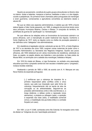 Quanto ao povoamento, constituía de quatro grupos etnoculturais no litoral e dois
no interior: diulas e balantas, manjacos e banhus; beafadas e nalus; e o dos bijagós,
cocolis e padjadincas. Os primeiros foram chamados pelos portugueses de mandingas
e eram guerreiros, comerciantes e agricultores convertidos ao islamismo desde o
século XII.
No que se refere aos aspectos administrativos, é sabido que até 1879 a Guiné
esteve ligada a Cabo Verde passando, em 1890, à categoria de província tendo como
seus principais municípios Bolama, Cacheu e Bissau. A conquista do território, foi
pontilhada de guerras de “pacificação” ou “domesticação”.
No que refere-se às relações entre os funcionários da burocracia colonial e os
povos africanos, com a manutenção do poder tradicional dos régulos. Conforme a
Carta Orgânica de 1917, tanto os régulos como os chefes de povoação passaram a
ser definidos como “delegados” dos administradores.
Em obediência à legislação colonial, sobretudo as leis de 1915, a Carta Orgânica
de 1917 e os decretos dos anos 1920, surgiram outras instancias de poder como o
Conselho Administrativo ou Secretaria dos Negócios Indígenas. Quanto aos povos
africanos, até 1930 rebelaram-se em vários movimentos de resistência, sobretudo os
fulas; os papéis; os papéis aliados aos balantas e aos grumetes; os fulas pretos de
Mussa Molo; os soninquês com a adesão dos mandingas, biafadas e felupes.
Em 1910 foi criada em Bissau, a Liga Guineense, na verdade uma associação
educativa que tinha o propósito central de criar escolas e trabalhar para o “progresso”,
incitava revoltas violentas.
Analisando o período de 1893 a 1930, de acordo com A. H. Marques em seu
Nova História da expansão portuguesa:
[...] verifica-se que a cobrança de impostos foi a
primeira responsável pelos conflitos (vinte e cinco
casos), que pela sua imposição quer pela forma de
cobrança, frequentemente não se isenta de atos de
corrupção ou de arbitrariedades. Seguiram-se as
pressões administrativas (vinte e três ocorrências) e, a
longa distância, a defesa contra a repressão (onze
elementos), a pirataria ou pilhagem (sete), a oposição
à expansão dos fulas (seis), a hostilidade comercial
(cinco), a insatisfação dos grumetes (três) e o combate
forçado (um caso).
Em 1951, a Lei nº 2.048, conhecida como Ato Colonial, foi revogada como meio
de afastar os “indìgenas de uma “assimilação prematura”.
 