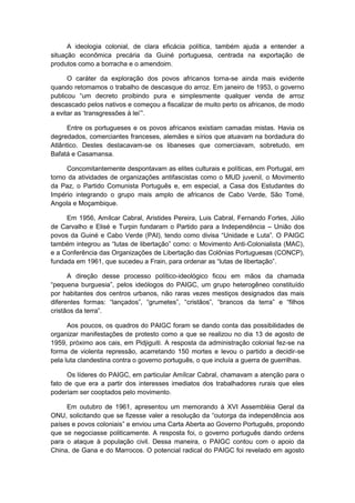 A ideologia colonial, de clara eficácia política, também ajuda a entender a
situação econômica precária da Guiné portuguesa, centrada na exportação de
produtos como a borracha e o amendoim.
O caráter da exploração dos povos africanos torna-se ainda mais evidente
quando retomamos o trabalho de descasque do arroz. Em janeiro de 1953, o governo
publicou “um decreto proibindo pura e simplesmente qualquer venda de arroz
descascado pelos nativos e começou a fiscalizar de muito perto os africanos, de modo
a evitar as „transgressões à lei‟”.
Entre os portugueses e os povos africanos existiam camadas mistas. Havia os
degredados, comerciantes franceses, alemães e sírios que atuavam na bordadura do
Atlântico. Destes destacavam-se os libaneses que comerciavam, sobretudo, em
Bafatá e Casamansa.
Concomitantemente despontavam as elites culturais e políticas, em Portugal, em
torno da atividades de organizações antifascistas como o MUD juvenil, o Movimento
da Paz, o Partido Comunista Português e, em especial, a Casa dos Estudantes do
Império integrando o grupo mais amplo de africanos de Cabo Verde, São Tomé,
Angola e Moçambique.
Em 1956, Amílcar Cabral, Aristides Pereira, Luis Cabral, Fernando Fortes, Júlio
de Carvalho e Elisé e Turpin fundaram o Partido para a Independência – União dos
povos da Guiné e Cabo Verde (PAI), tendo como divisa “Unidade e Luta”. O PAIGC
também integrou as “lutas de libertação” como: o Movimento Anti-Colonialista (MAC),
e a Conferência das Organizações de Libertação das Colônias Portuguesas (CONCP),
fundada em 1961, que sucedeu a Frain, para ordenar as “lutas de libertação”.
A direção desse processo político-ideológico ficou em mãos da chamada
“pequena burguesia”, pelos ideólogos do PAIGC, um grupo heterogêneo constituìdo
por habitantes dos centros urbanos, não raras vezes mestiços designados das mais
diferentes formas: “lançados”, “grumetes”, “cristãos”, “brancos da terra” e “filhos
cristãos da terra”.
Aos poucos, os quadros do PAIGC foram se dando conta das possibilidades de
organizar manifestações de protesto como a que se realizou no dia 13 de agosto de
1959, próximo aos cais, em Pidjiguiti. A resposta da administração colonial fez-se na
forma de violenta repressão, acarretando 150 mortes e levou o partido a decidir-se
pela luta clandestina contra o governo português, o que incluía a guerra de guerrilhas.
Os líderes do PAIGC, em particular Amílcar Cabral, chamavam a atenção para o
fato de que era a partir dos interesses imediatos dos trabalhadores rurais que eles
poderiam ser cooptados pelo movimento.
Em outubro de 1961, apresentou um memorando à XVI Assembléia Geral da
ONU, solicitando que se fizesse valer a resolução da “outorga da independência aos
paìses e povos coloniais” e enviou uma Carta Aberta ao Governo Português, propondo
que se negociasse politicamente. A resposta foi, o governo português dando ordens
para o ataque à população civil. Dessa maneira, o PAIGC contou com o apoio da
China, de Gana e do Marrocos. O potencial radical do PAIGC foi revelado em agosto
 
