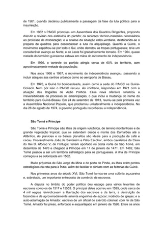 de 1961, quando declarou publicamente a passagem da fase da luta política para a
insurreição.
Em 1962 o PAIGC promoveu um Assembleia dos Quadros Dirigentes, propondo
discutir a revisão dos estatutos do partido; os recursos técnico-materiais necessários
ao processo de mobilização; e a análise da situação cabo-verdiana, destacando-se o
preparo de quadros para desencadear a luta no arquipélago. Quanto à Guiné, o
movimento espalhou-se por todo o Sul, onde derrotou as tropas portuguesas; teve um
considerável avanço ao Norte; e ao Leste foi gradativamente tomado. Em 1964, quase
metade do território guineense estava em mãos do movimento de independência.
Em 1966, o controle do partido atingia cerca de 60% do território, com
aproximadamente metade da população.
Nos anos 1966 e 1967, o movimento de independência avançou, passando a
incluir ataques aos centros urbanos como ao aeroporto de Bissau.
Em 1970, a Guiné foi bombardeada, assim como a sede do PAIGC na Guiné-
Conacri. Nem por isso o PAIGC recuou. Ao contrário, respondeu em 1971 com a
atuação das Brigadas de Ação Política. Essa nova ofensiva sinalizou a
irreversibilidade do processo de emancipação, o que inclui a mudança do nome do
território para Guiné-Bissau. Em 24 de setembro de 1973, reuniu-se pela primeira vez
a Assembleia Nacional Popular, que proclamou unilateralmente a independência. No
dia 26 de agosto de 1974, o governo português reconheceu a independência.
São Tomé e Príncipe
São Tomé e Príncipe são ilhas de origem vulcânica, de terreno montanhoso e de
grande vegetação tropical, que se estendem desde o monte dos Camarões até o
Atlântico. As planícies e os baixos planaltos são ideais para a produção de café e
cacau. Provavelmente João de Santarém e Pêro Escobar, ambos cavaleiros da Casa
do Rei D. Afonso V, de Portugal, teriam aportado na costa norte de São Tomé, em
dezembro de 1470 e chegado a Príncipe em 17 de janeiro de 1471. Em 1482, São
Tomé passou a ser um território estratégico para os portugueses. A ilha de Príncipe
começou a se colonizada em 1502.
Muito próximas de São Jorge da Mina e do porto de Pinda, as ilhas eram pontos
estratégicos na rota para a Índia, além de facilitar o contato com as feitorias da Guiné.
Nos primeiros anos do século XVI, São Tomé tornou-se uma colônia açucareira
e, sobretudo, um importante entreposto de comércio de escravos.
A disputa no âmbito do poder político deu espaço para vários levantes de
escravos como os de 1517 e 15553. O principal deles ocorreu em 1595, onde cerca de
4 mil negros reivindicavam a libertação dos escravos e da terra, a destruição de
fazendas e de aproximadamente setenta engenhos de açúcar; incêndio de igrejas; e a
auto-aclamação de Amador, escravo de um oficial do exército colonial, com rei de São
Tomé. Amador foi preso, enforcado e esquartejado em janeiro de 1596. Entre os anos
 