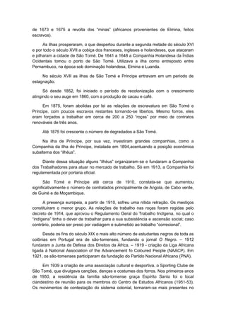 de 1673 e 1675 a revolta dos “minas” (africanos provenientes de Elmina, feitos
escravos).
As ilhas prosperaram, o que despertou durante a segunda metade do século XVI
e por todo o século XVII a cobiça dos franceses, ingleses e holandeses, que atacaram
e pilharam a cidade de São Tomé. De 1641 a 1648 a Companhia Holandesa da Índias
Ocidentais tomou o porto de São Tomé. Utilizava a ilha como entreposto entre
Pernambuco, na época sob dominação holandesa, Elmina e Luanda.
No século XVII as ilhas de São Tomé e Príncipe entravam em um período de
estagnação.
Só desde 1852, foi iniciado o período de recolonização com o crescimento
atingindo o seu auge em 1860, com a produção de cacau e café.
Em 1875, foram abolidas por lei as relações de escravatura em São Tomé e
Príncipe, com poucos escravos restantes tornando-se libertos. Mesmo forros, eles
eram forçados a trabalhar em cerca de 200 a 250 “roças” por meio de contratos
renováveis de três anos.
Até 1875 foi crescente o número de degradados a São Tomé.
Na ilha de Príncipe, por sua vez, investiram grandes companhias, como a
Companhia da Ilha do Príncipe, instalada em 1894,acentuando a posição econômica
subalterna dos “ilhéus”.
Diante dessa situação alguns “ilhéus” organizaram-se e fundaram a Companhia
dos Trabalhadores para atuar no mercado de trabalho. Só em 1913, a Companhia foi
regulamentada por portaria oficial.
São Tomé e Príncipe até cerca de 1910, constata-se que aumentou
significativamente o número de contratados principalmente de Angola, de Cabo verde,
de Guiné e de Moçambique.
A presença europeia, a partir de 1910, sofreu uma nítida retração. Os mestiços
constituíram o menor grupo. As relações de trabalho nas roças foram regidas pelo
decreto de 1914, que aprovou o Regulamento Geral do Trabalho Indígena, no qual o
“indìgena” tinha o dever de trabalhar para a sua subsistência e ascensão social; caso
contrário, poderia ser preso por vadiagem e submetido ao trabalho “correcional”.
Desde os fins do século XIX o mais alto número de estudantes negros de toda as
colônias em Portugal era de são-tomenses, fundando o jornal O Negro. – 1912
fundaram a Junta de Defesa dos Direitos da África. – 1919 - criação da Liga Africana
ligada à National Association of the Advancement fo Coloured People (NAACP). Em
1921, os são-tomenses participaram da fundação do Partido Nacional Africano (PNA).
Em 1939 a criação de uma associação cultural e desportiva, o Sporting Clube de
São Tomé, que divulgava canções, danças e costumes dos forros. Nos primeiros anos
de 1950, a residência da família são-tomense graça Espírito Santo foi o local
clandestino de reunião para os membros do Centro de Estudos Africanos (1951-53).
Os movimentos de contestação do sistema colonial, tornaram-se mais presentes no
 