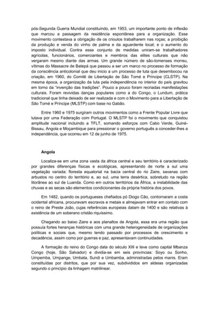 pós-Segunda Guerra Mundial constituindo, em 1953, um importante ponto de inflexão
que marcou a passagem da residência espontânea para a organização. Esse
movimento contestava a obrigação de os crioulos trabalharem nas roças; a proibição
da produção e venda do vinho de palma e da aguardente local; e o aumento do
imposto individual. Contra esse conjunto de medidas uniram-se trabalhadores
agrícolas, funcionários, comerciantes e membros das elites culturais que não
vergaram mesmo diante das armas. Um grande número de são-tomenses morreu,
vítimas do Massacre de Batepá que passou a ser um marco no processo de formação
da consciência anticolonial que deu inicio a um processo de luta que desembocou na
criação, em 1960, do Comitê de Libertação de São Tomé e Príncipe (CLSTP). Na
mesma época, a organização da luta pela independência no interior do país gravitou
em torno da “invenção das tradições”. Pouco a pouco foram recriadas manifestações
culturais. Foram revividas danças populares como a do Congo, o Lundum, prática
tradicional que tinha deixado de ser realizada e com o Movimento para a Libertação de
São Tomé e Príncipe (MLSTP) com base no Gabão.
Entre 1960 e 1975 surgiram outros movimentos como a Frente Popular Livre que
lutava por uma Federação com Portugal. O MLSTP foi o movimento que conquistou
amplitude nacional incluindo a TFLT, somando esforços com Cabo Verde, Guiné-
Bissau, Angola e Moçambique para pressionar o governo português a conceder-lhes a
independência, que ocorreu em 12 de junho de 1975.
Angola
Localiza-se em uma zona vasta da áfrica central e seu território é caracterizado
por grandes diferenças físicas e ecológicas, apresentando de norte a sul uma
vegetação variada: floresta equatorial na bacia central do rio Zaire, savanas com
arbustos no centro do território e, ao sul, uma terra desértica, sobretudo na região
litorânea ao sul de Luanda. Como em outros territórios da África, a instabilidade das
chuvas e as secas são elementos condicionantes da própria história dos povos.
Em 1482, quando os portugueses chefiados pó Diogo Cão, contornaram a costa
ocidental africana, procuravam escravos e metais e almejavam entrar em contato com
o reino de Preste João, cujas referências europeias datam de 1400 e são relativas à
existência de um soberano cristão riquíssimo.
Chegando ao baixo Zaire e aos planaltos de Angola, essa era uma região que
possuía fortes heranças históricas com uma grande heterogeneidade de organizações
políticas e sociais que, mesmo tendo passado por processos de crescimento e
decadência, assim como por guerras e paz, apresentavam continuidades.
A formação do reino do Congo data do século XIII e teve como capital Mbanza
Congo (hoje, São Salvador) e dividia-se em seis províncias: Soyo ou Sonho,
Umpemba, Umpange, Umbata, Sundi e Umbamba, administradas pelos manis. Eram
constituídas por distritos, que por sua vez, subdivididos em aldeias organizadas
segundo o princípio da linhagem matrilinear.
 