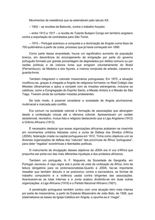 Movimentos de resistência que se estenderam pelo século XX:
– 1902 – as revoltas de Bailundo, contra o trabalho forçado;
– entre 1913 a 1917 – a revolta de Tulante Butapro Congo em território angolano
contra a exportação de contratados para São Tomé;
– 1915 – Portugal acentuou a conquista e a dominação de Angola numa faixa de
700 quilômetros a partir da costa, processo que já havia começado em 1890.
Como parte dessa empreitada, houve um significativo aumento da população
branca, em decorrência do encorajamento da emigração por parte do governo
português formado por grande porcentagem de degredados por delitos comuns ou por
razões políticas e de colonos livres que emigram voluntariamente do Brasil
(Pernambuco), da Madeira e dos Açores, a maioria composta de artesão, caixeiros e
guarda-livros.
Também integraram o colonato missionários portugueses. Em 1875, a situação
modificou-se, graças à chegada a Angola de religiosos formados no Real Colégio das
Missões Ultramarinas e aptos a competir com as missões estrangeiras, inclusive as
católicas, como a Congregação do Espírito Santo, a Missão Ambriz e a Missão de São
Tiago. Tiveram ainda de combater missões protestantes.
De todo modo, é possível considerar a sociedade de Angola plurinacional,
multirracial e marcada pelo conflito.
Era comum na sociedade colonial a formação de associações que abrangiam
desde a contestação crioula até a ofensiva colonial. Apresentavam um caráter
assistencial, recreativo, mutua lista e religioso destacando que a Liga Angolana (1912)
e Grêmio Africano (1913).
É necessário destacar que essas organizações africanas acabaram se inserindo
em movimentos unitários lisboetas como a Junta de Defesa dos Direitos d‟África
(JDDA), federação criada na capital portuguesa em 1912. Tinha como objetivos unir as
diversas organizações de defesa dos “naturais” das provìncias da África “portuguesa”,
para obter “regalias” econômicas e liberdades polìticas.
O instrumento de divulgação desses objetivos da JDDA era A voz d‟África que
propunha ser porta-voz das mais diferentes injustiças e dos protestos africanos.
Também um português, A. F. Nogueira, da Sociedade de Geografia, em
Portugal, escreveu A raça negra sob o ponto de vista da civilização da África, livro de
leitura obrigatória para os protonacionalistas.Quanto à JDDA, faz-se importante
ressaltar que também discutiu e se posicionou contra a escravatura, as formas de
trabalho compulsório e a violência usada contra dirigentes das associações.
Acentuaram-se as lutas internas e a Junta acabou dividindo-se em duas outras
organizações: a Liga Africana (1919) e o Partido Nacional Africano (1921).
A penetração portuguesa também contou com uma atuação bem mais intensa
por parte de missionários, a partir do Estatuto Missionário de João Belo, de 1926, que
sistematizava as bases da Igreja Católica em Angola, e opunha-se à “magia”.
 