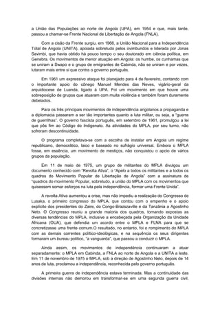 a União das Populações ao norte de Angola (UPA), em 1954 e que, mais tarde,
passou a chamar-se Frente Nacional de Libertação de Angola (FNLA).
Com a cisão da Frente surgiu, em 1966, a União Nacional para a Independência
Total de Angola (UNITA), apoiada sobretudo pelos ovimbundos e liderada por Jonas
Savimbi, que havia obtido há pouco tempo o seu doutorado em ciência política, em
Genebra. Os movimentos de menor atuação em Angola: os humbe, os cunhamas que
se uniram a Swapo e o grupo de emigrantes de Cabinda, não se uniram e por vezes,
lutaram mais entre si que contra o governo português.
Em 1961 um expressivo ataque foi planejado para 4 de fevereiro, contando com
o importante apoio do cônego Manuel Mendes das Neves, vigário-geral da
arquidiocese de Luanda, ligado à UPA. Foi um movimento em que houve uma
sobreposição de grupos que atuaram com muita violência e também foram duramente
debelados.
Para os três principais movimentos de independência angolanos a propaganda e
a diplomacia passaram a ser tão importantes quanto a luta militar, ou seja, a “guerra
de guerrilhas”. O governo fascista português, em setembro de 1961, promulgou a lei
que pôs fim ao Código do Indigenato. As atividades do MPLA, por seu turno, não
sofreram descontinuidade.
O programa completava-se com a escolha de instalar em Angola um regime
republicano, democrático, laico e baseado no sufrágio universal. Embora o MPLA
fosse, em essência, um movimento de mestiços, não conquistou o apoio de vários
grupos da população.
Em 11 de maio de 1975, um grupo de militantes do MPLA divulgou um
documento conhecido com “Revolta Ativa”, o “Apelo a todos os militantes e a todos os
quadros do Movimento Popular de Libertação de Angola” com a assinatura de
“quadros do movimento Popular, sobretudo, a união do MPLA com os movimentos que
quisessem somar esforços na luta pela independência, formar uma Frente Unida”.
A revolta Ativa aumentou a crise, mas não impediu a realização do Congresso de
Lusaka, o primeiro congresso do MPLA, que contou com o empenho e o apoio
explícito dos presidentes do Zaire, do Congo-Brazszaville e da Tanzânia a Agostinho
Neto. O Congresso reuniu a grande maioria dos quadros, tornando expostas as
diversas tendências do MPLA, inclusive a encabeçada pela Organização da Unidade
Africana (OUA), que defendia um acordo entre o MPLA e FLNA para que se
concretizasse uma frente comum.O resultado, no entanto, foi o rompimento do MPLA
com as demais correntes político-ideológicas, e na sequência os seus dirigentes
formaram um bureau polìtico, “a vanguarda”, que passou a conduzir o MPLA.
Ainda assim, os movimentos de independência continuaram a atuar
separadamente: o MPLA em Cabinda, a FNLA ao norte de Angola e a UNITA a leste.
Em 11 de novembro de 1975 o MPLA, sob a direção de Agostinho Neto, depois de 14
anos de luta, proclamou a independência, reconhecida pelo governo português.
A primeira guerra de independência estava terminada. Mas a continuidade das
divisões internas não demorou em transformar-se em uma segunda guerra civil,
 